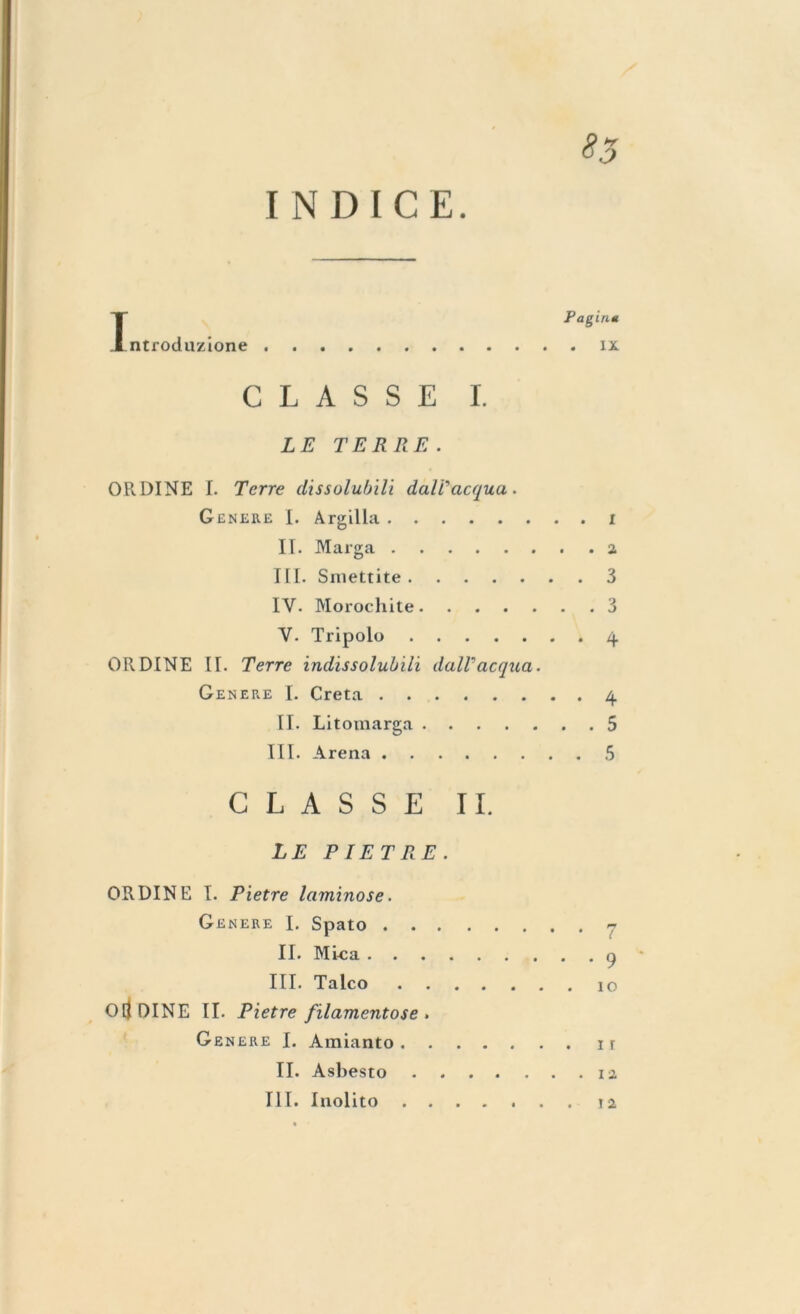 INDICE. IP agiati ntroduzione ix CLASSE I. LE TERRE. ORDINE I. Terre dissolubili daWacqua. Genere I. Argilla i II. Marga a III. Sniettite 3 IV. Morochite 3 V- Tripolo 4 OR.DINE II. Terre indissolubili dall'acqua. Genere I. Creta 4 II. Litomarga 5 III. Arena 5 GLASSE II. LE PIETRE. ORDINE I. Pietre laminose. Genere I. Spato .... II. Mica III. Talco .... Oli DINE II. Pietre filamentose » Genere I. Amianto ir II. Asbesto ia III. Inolito