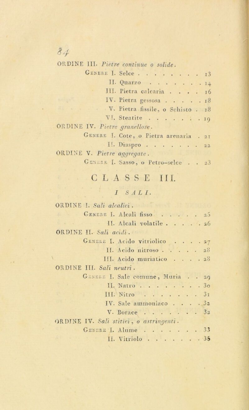 §4 Oli DINE 111. Pietre continue o solide. Genere 1. Selce 13 II. Quarzo 14 III. Pietra calcaria . ... 16 IV. Pietra gessosa 18 V. Pietra fissile, o Schisto . 18 VI. Steatite ic) ORDINE IV. Pietre granellose. Genere I. Cote, o Pietra arenaria . 21 II. Diaspro 22 ORDINE V. Pietre aggregate. Genere .[. Sasso, o Petro—selce . . 2,3 C L A S S E III. I SALI. ORDINE I. Sali aleatici . Genere I. Alcali fisso 20 II. Alcali volatile 26 ORDINE II. Sali acidi. Genere I. Acido vitriolico .... 27 II. Acido nitroso 28 III. Acido muriatico .... 28 ORDINE III. Sali neutri . Genere I. Sale comune, Muria . . 29 IL Natro 3o III. Nitro 31 IV. Sale ammoniaco .... 32 V. Borace 3e ORDINE IV. Sali stirici, o astringenti. Genere I. Ahimè 33