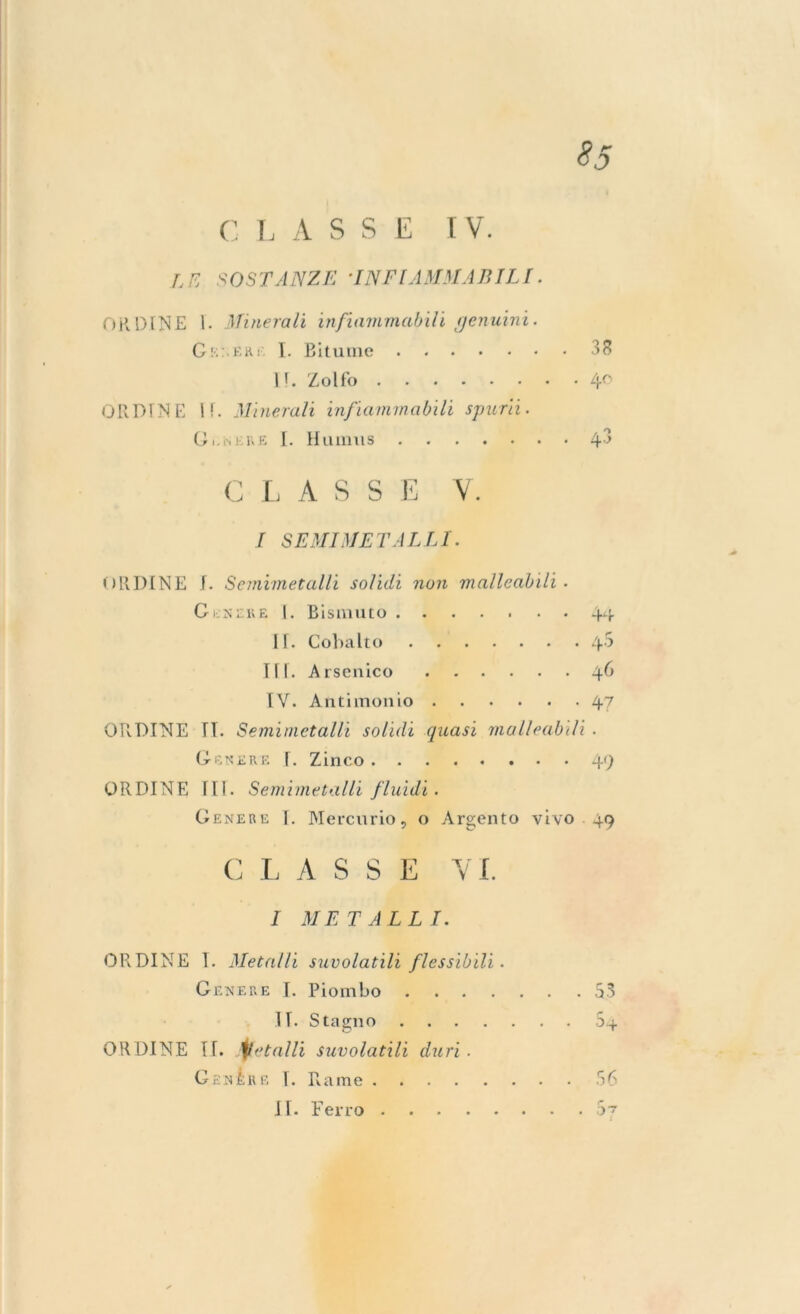 CLASSE IV. LE SOSTANZE 'INFIAMMABILI. ORDINE 1. Minerali infiammabili genuini. Gel Etti. I. Bitume II. Zolfo ORDINE i!. Minerali infiammabili sparii. Gl-NERE I. Humus CLASSE V. I SEMI ME TA LLI. ORDINE I. Semimetalli solidi non malleabili ■ Gunere I. Bismuto 44 IT. Cobalto 4-5 IH. Arsenico 46 IV. Antimonio 47 ORDINE II. Semimetalli solidi quasi malleabili . Genere I. Zinco 49 ORDINE Ili. Semimetalli fluidi. Genere I. Mercurio, o Argento vivo 49 CLASSE YI. I METALLI. ORDÌ NE 1. Metalli suvolatili flessibili. Genere I. Piombo 53 II. Stagno 5+ ORDINE II. Metalli suvolatili duri. Genére I. Rame 56 II. Ferro 5~ 38 40