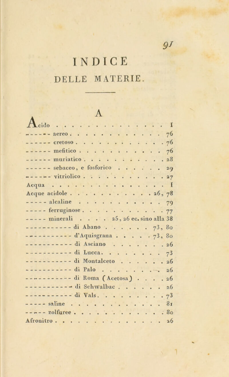 INDICE DELLE MATERIE. 9J i ~ — aereo 70 cretoso 76 mefitico 76 muriatico 28 sebaceo, e fosforico 29 - vitriolico 27 Acqua I Acque acidole 26, 78 alcaline 79 ferruginose 77 minerali .... 25 , 26 ec. sino alla 38 di Abano 73,80 d’Aquisgrana 73, 80 di Asciano 26 di Lucca 73 di Montalceto 26 di Palo —.26 di Roma (Acetosa) .... 26 di Schwalbac 26 di Vals 73 saline 81 - - ~ - - zolfuree 80 Afronitro 26 1