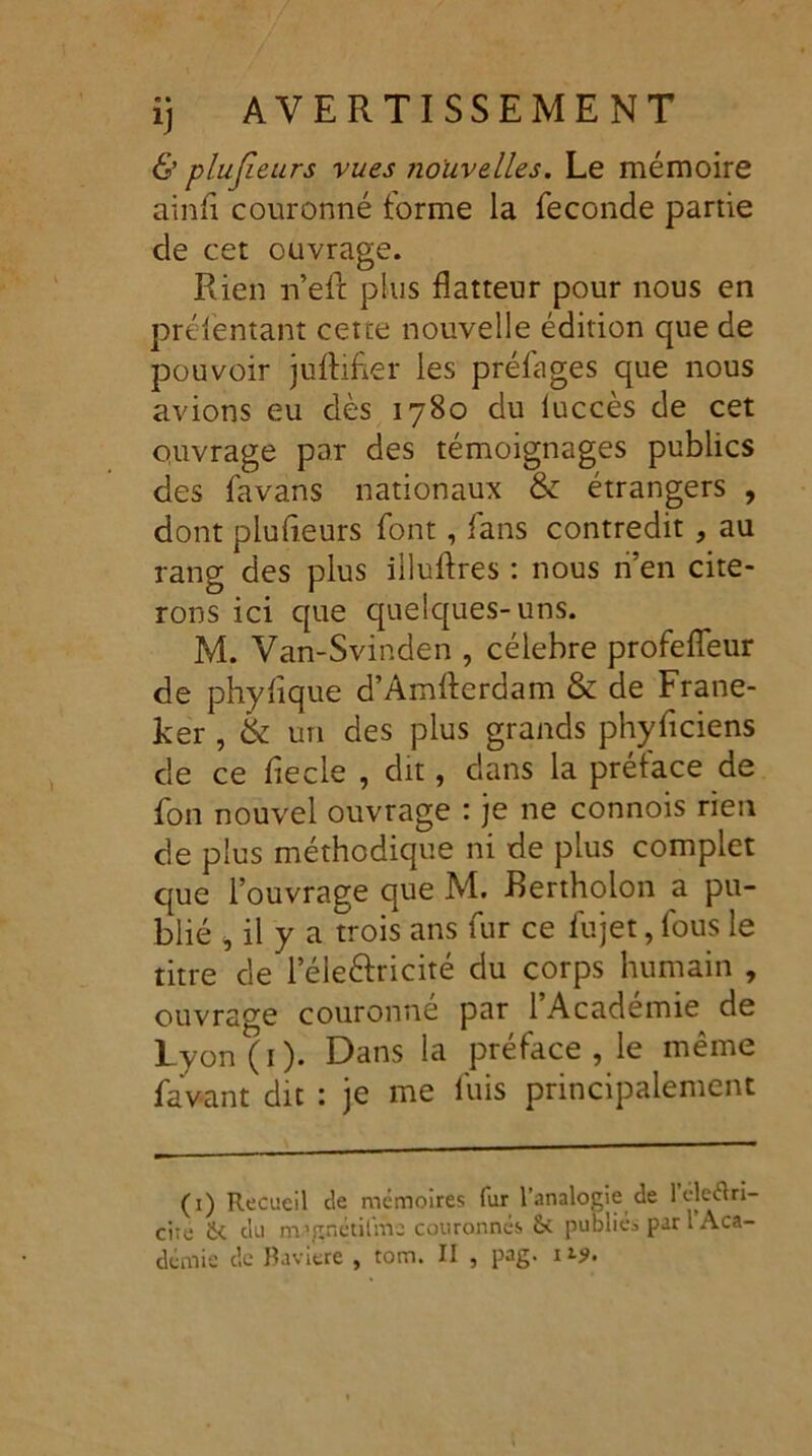 & plufieurs vues nouvelles. Le mémoire ainfi couronné forme la fécondé partie de cet ouvrage. Rien n’eft plus flatteur pour nous en préfentant cette nouvelle édition que de pouvoir juftifier les préfages que nous avions eu dès 1780 du luccès de cet ouvrage par des témoignages publics des favans nationaux & étrangers , dont plufîeurs font, fans contredit ? au rang des plus illuftres : nous n’en cite- rons ici que quelques-uns. M. Van-Svinden , célébré profeffeur de phyfque d’Amfferdam & de Frane- ker , & un des plus grands phyficiens c!e ce fiecle , dit, dans la préface de fon nouvel ouvrage : je ne connois rien de plus méthodique ni de plus complet que l’ouvrage que M. Bertholon a pu- blié , il y a trois ans fur ce fujet, fous le titre de l’éle&ricité du corps humain , ouvrage couronne par 1 Academie de Lyon (1). Dans la préfacé , le meme favant dit : je me fuis principalement (1) Recueil de mémoires fur l’analogie de l’éle&ri- ciie ik du m'gnétifmc couronnés & publiée par l Aca-