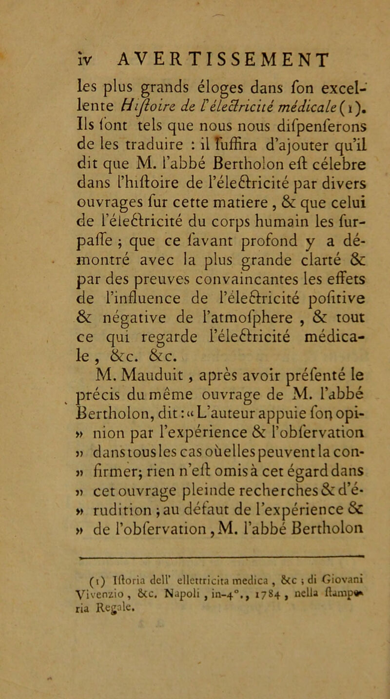 les plus grands éloges dans Ton excel- lente Hijloire de /’électricité médicale (ï). Ils font tels que nous nous difpenferons de les traduire : il îuffira d’ajouter qu’il dit que M. l’abbé Bertholon eft célébré dans l’hiftoire de l’éleéfricité par divers ouvrages fur cette matière , & que celui de l’éleèlricité du corps humain les fur- paffe ; que ce lavant profond y a dé- montré avec la plus grande clarté & par des preuves convaincantes les effets de l’influence de l’éleélricité politive & négative de l’atmofphere , & tout ce qui regarde l’éle&ricité médica- le , &c. &c. M. Mauduit, après avoir préfenté le précis du même ouvrage de M. l’abbé Bertholon, dit : « L’auteur appuie fon opi- » nion par l’expérience & l’obfervation j) danstousles cas oùelles peuvent la con- » firmer; rien n’eff omis à cet égard dans j) cet ouvrage pleinde recherches &d’é* » rudition -, au défaut de l’expérience & » de l’obfervation ,M. l’abbé Bertholon (i) Iftoria dell’ ellctrricita medica , fkc ; di Giovani Vivenzio , ikc. Napoli , in-40., 1784, nella flampa* ria Régalé.