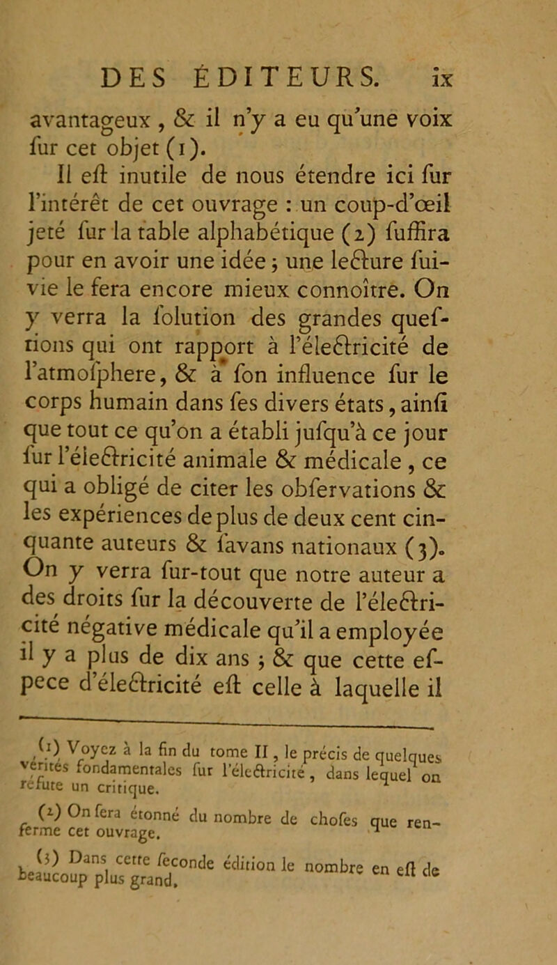 avantageux , & il n’y a eu qu’une voix fur cet objet (i). Il eft inutile de nous étendre ici fur l’intérêt de cet ouvrage : un coup-d’œil jeté fur la table alphabétique (2) fuffira pour en avoir une idée ; une leéïure fui- vie le fera encore mieux connoître. On y verra la lolution des grandes quef- rions qui ont rapport à l’éleélricité de l’atmofphere, & à fon influence fur le corps humain dans fes divers états, ainfl que tout ce qu’on a établi jufqu’à ce jour lur l’éieélricité animale & médicale , ce qui a obligé de citer les obfervations & les expériences déplus de deux cent cin- quante auteurs & favans nationaux (3). On y verra fur-tout que notre auteur a des droits fur la découverte de l’éleélri- cité négative médicale qu’il a employée il y a plus de dix ans -, & que cette ef- pece d éleélricité efl: celle à laquelle il (1) Voyez à la fin du tome II, le précis de quelques ventes fondamentales fur l’éledricité, dans lequel on réfuté un critique. ^ (z) On fera étonné du nombre de chofes que ren- ferme cet ouvrage. ^ Æ;;,“^rde “li,ion ie nombre en ei1 ^