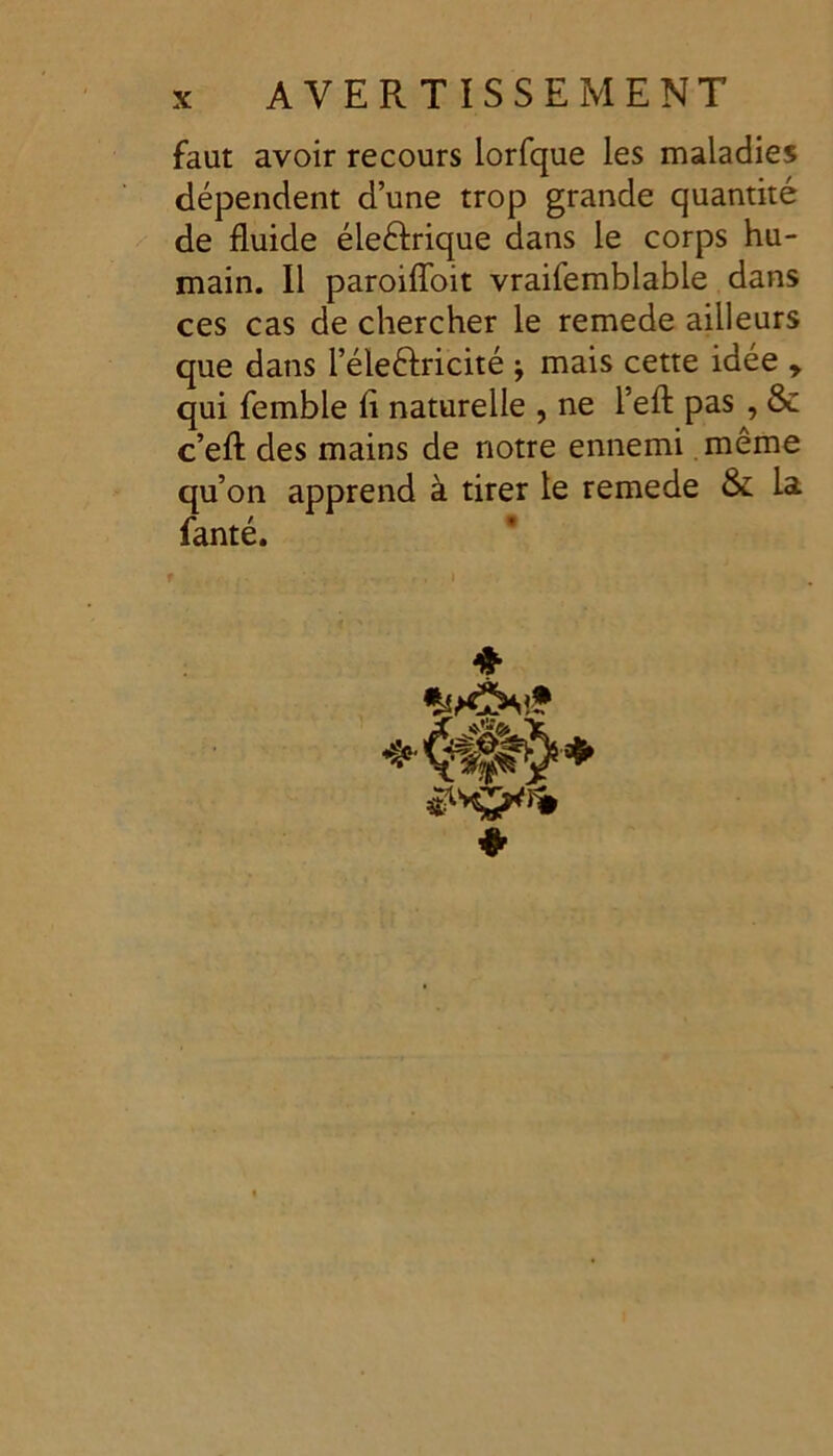 faut avoir recours lorfque les maladies dépendent d’une trop grande quantité de fluide éle&rique dans le corps hu- main. Il paroifloit vraifemblable dans ces cas de chercher le remede ailleurs que dans l’éleêlricité \ mais cette idée y qui femble fl naturelle , ne l’efl: pas , & c’efl: des mains de notre ennemi même qu’on apprend à tirer le remede & la fanté.