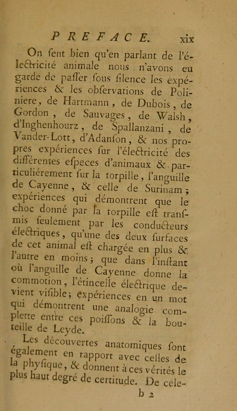 On fent bien qu’en parlant de l’é- ieéhricité animale nous n’avons eu garde de pafler fous ftlence les expé- riences 6c les obfervations de Poli- niere^ de Hartmann, de Dubois, de Gordon , de Sauvages , de Walsh, d Inghenhourz, de Spallanzani , de Vander-Lott, d’Adanfon, 6c nos pro- pres expériences fur l’éleHricité *des dinérentes efpeces d’animaux 6c. par- ticuliérement fur la torpille , l’ano-Uille de Cayenne , 6c celle de Surinam ; expériences qui démontrent que le choc donné par fa torpille eft tranf- ■?,11SA eu^ement par les condu&eurs électriques, qu’une des deux furfaces de cet animai eft chargée en plus 6c. 1 autre en moins j que dans l’inftant ou 1 anguille de Cayenne donne la commotion, 1 etincelle éleélrique de- vient yifible; expériences en un mot qui démontrent une analogie corn- SrrtÆ * '* ■ , *fS découvertes anatomiques font lagnhvf * raPP°rt avec celles de 1 y ique, 6c donnent à ces vérités le plus haut degré de certitude. De