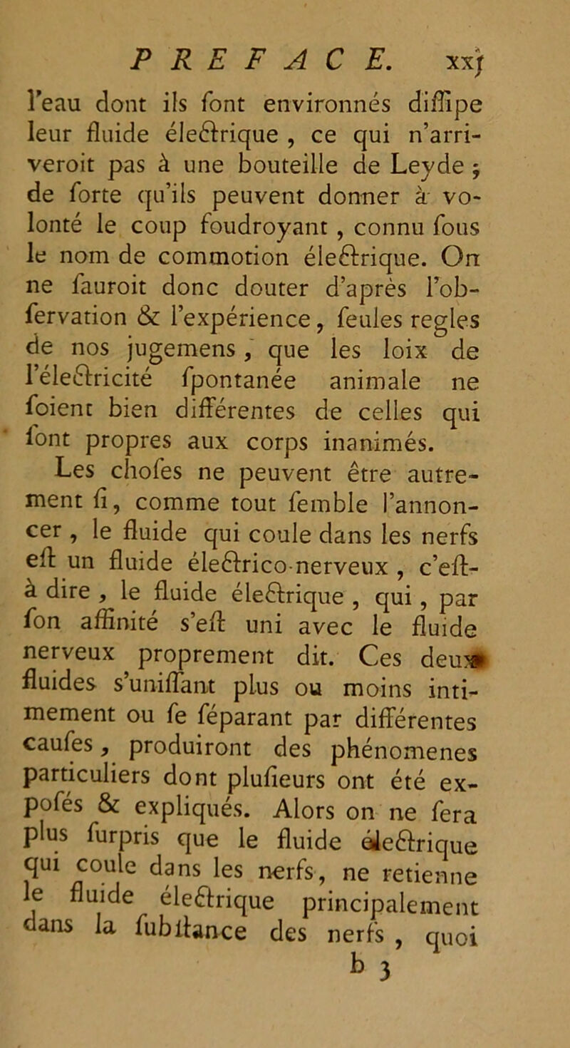 l’eau dont ils font environnés diffipe leur fluide éleétrique , ce qui n’arri- veroit pas à une bouteille de Leyde ; de forte qu’ils peuvent donner à vo- lonté le coup foudroyant , connu fous le nom de commotion électrique. On ne fauroit donc douter d’après l’ob- fervation & l’expérience, feules réglés de nos jugemens, que les loix de l’éleétricité fpontanée animale ne foient bien différentes de celles qui font propres aux corps inanimés. Les chofes ne peuvent être autre- ment fi, comme tout femble l’annon- cer , le fluide qui coule dans les nerfs eff un fluide éleéfrico-nerveux , c’eff- à dire , le fluide électrique , qui, par fon affinité s’efl: uni avec le fluide nerveux proprement dit. Ces deu*> fluides s’unifiant plus ou moins inti- mement ou fe féparant par différentes caufes, produiront des phénomènes particuliers dont plufieurs ont été ex- pofés & expliqués. Alors on ne fera plus furpris que le fluide éieétrique quï coule dans les nerfs, ne retienne le fluide éleétrique principalement dans la fubitance des nerfs , quoi