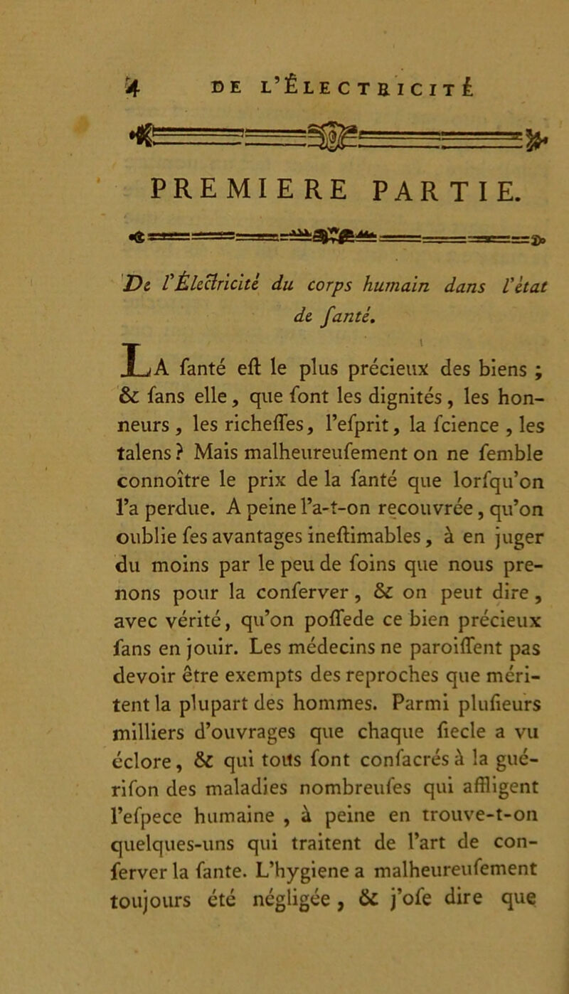 :— > PREMIERE PARTIE. «« =a===s=====— =^a^;«t======:=*====2)a De l'Électricité du corps humain dans l'état de fanté. I^/A fanté eft le plus précieux des biens ; & fans elle, que font les dignités , les hon- neurs , les richefles, l’efprit, la fcience , les talens ? Mais malheureufement on ne femble connoître le prix de la fanté que lorfqu’on l’a perdue. A peine l’a-t-on recouvrée, qu’on oublie fes avantages ineftimables, à en juger du moins par le peu de foins que nous pre- nons pour la conferver, & on peut dire , avec vérité, qu’on poffede ce bien précieux fans en jouir. Les médecins ne paroiffent pas devoir être exempts des reproches que méri- tent la plupart des hommes. Parmi plulieurs milliers d’ouvrages que chaque fiecle a vu éclore, & qui toits font confacrés à la gué- rifon des maladies nombreufes qui affligent l’efpece humaine , à peine en trouve-t-on quelques-uns qui traitent de l’art de con- ferver la faute. L’hygiene a malheureufement toujours été négligée, & j’ofe dire que