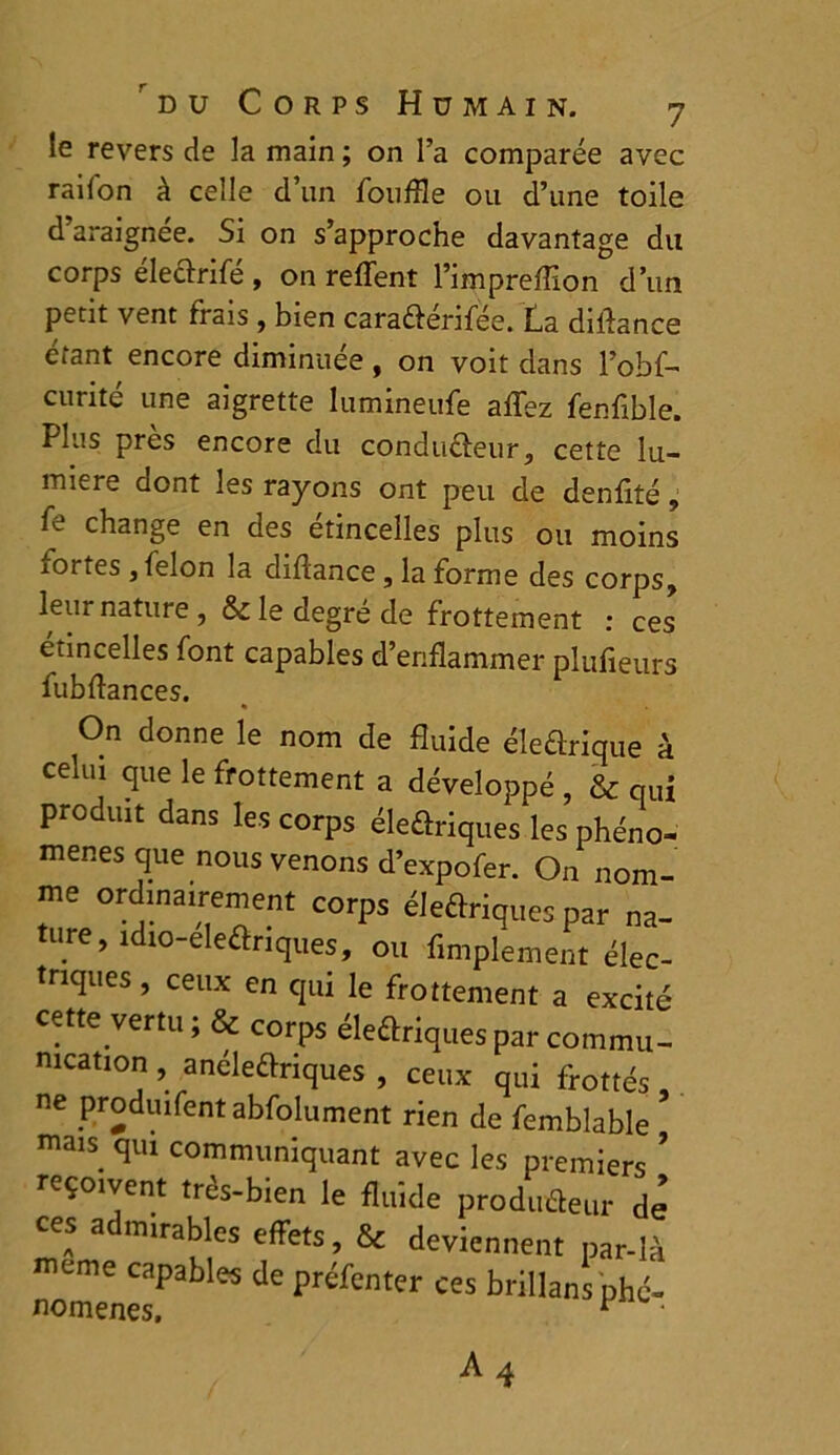 le revers de la main ; on l’a comparée avec radon à celle d un fouffle ou d’une toile d araignée. Si on s’approche davantage du corps éleôrifé , on reffent l’impreffion d’un petit vent frais , bien cara&érifée. La dilfance étant encore diminuée , on voit dans l’obf- curité une aigrette Iumineufe aflez fenflble. Plus près encore du condu&eur, cette lu- mière dont les rayons ont peu de denflté, fe change en des étincelles plus ou moins iortes , félon la diftance, la forme des corps, leur nature, & le degré de frottement : ces' étincelles font capables d’enflammer plufieurs fubflances. * On donne le nom de fluide électrique à celm que le frottement a développé , & nui produit dans les corps éleûriques les phéno- mènes que nous venons d’expofer. On nom- me ordinairement corps électriques par na- ture, îdiG-ele&riques, ou Amplement élec- triques , ceux en qui le frottement a excité cette vertu; & corps électriquespar commu- nication , anéleCtriques , ceux qui frottés, ne produifent abfolument rien de femblable maiS. qui communiquant avec les premiers ’ reçoivent très-bien le fluide producteur dé ces admirables effets, & deviennent par-là meme capables de préfenter ces brillans phé- nomènes. ^