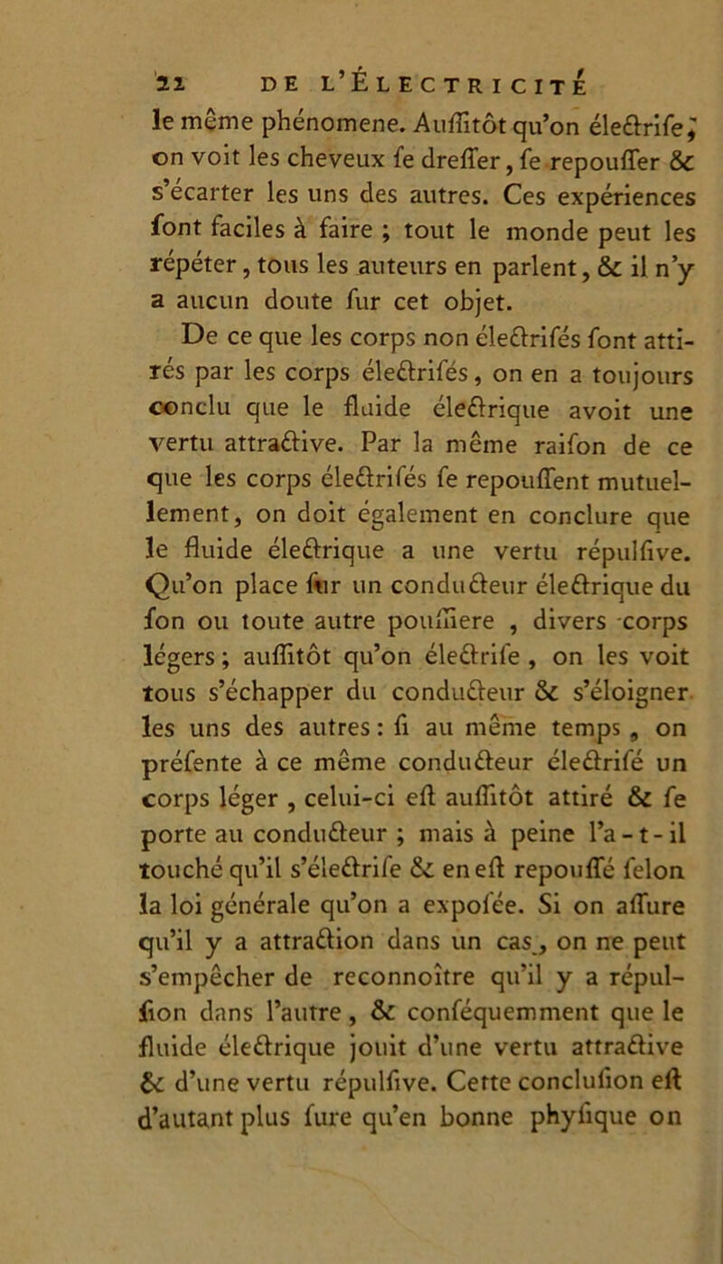 le même phénomène. Auflitôt qu’on éledrife; on voit les cheveux fe dreffer, fe repouffer & s ecarter les uns des autres. Ces expériences font faciles à faire ; tout le monde peut les répéter, tous les auteurs en parlent, & il n’y a aucun doute fur cet objet. De ce que les corps non éledrifés font atti- rés par les corps éledrifés, on en a toujours conclu que le fluide éledrique avoit une vertu attradive. Par la même raifon de ce que les corps éledrifés fe repouffent mutuel- lement, on doit également en conclure que le fluide éledrique a une vertu répulfive. Qu’on place fur un condudeur éledrique du fon ou toute autre poufliere , divers corps légers ; auflitôt qu’on éledrife , on les voit tous s’échapper du condudeur & s’éloigner les uns des autres : fi au même temps , on préfente à ce même condudeur éledrifé un corps léger , celui-ci efl auflitôt attiré & fe porte au condudeur ; mais à peine l’a-t-il touché qu’il s’éledrife & en efl repouffé félon la loi générale qu’on a expolée. Si on affure qu’il y a attradion dans un cas, on ne peut s’empêcher de reconnoître qu’il y a répul- fion dans l’autre, & conféquemment que le fluide éledrique jouit d’une vertu attradive &: d’une vertu répulfive. Cette conclufion efl d’autant plus fure qu’en bonne phylique on