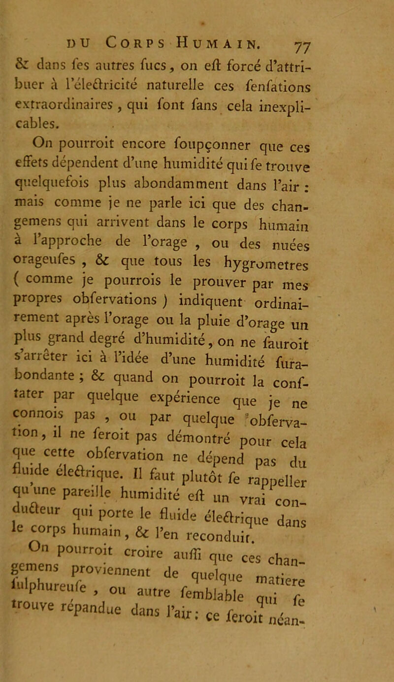 & dans les autres Tues, on eft forcé d’attri- buer à l’éle&ricité naturelle ces fenfations extraordinaires , qui font fans cela inexpli- cables. On pourroit encore foupçonner que ces effets dépendent d’une humidité quife trouve quelquefois plus abondamment dans l’air : mais comme je ne parle ici que des chan- gemens qui arrivent dans le corps humain à l’approche de l’orage , ou des nuées orageufes , & que tous les hygromètres ( comme je pourrois le prouver par mes propres obfervations ) indiquent ordinai- rement après l’orage ou la pluie d’orage un plus grand degré d’humidité, on ne fauroit s’arrêter ici à l’idée d’une humidité fura- bondante ; & quand on pourroit la conf- tater par quelque expérience que je ne connois pas , ou par quelque 'obferva- ti°n » 11 ne feroit pas démontré pour cela que cette obfervation ne dépend pas du uide eleflrtque. 11 faut plutôt fe rappeller quune pareille humidité eft un vrai cou dufteur qui porte le fluide éleôrique dans le corps humarn, & |>e„ reconduit. On pourroit croire auffi que ces chan gemens proviennent de que nue H>h»reure ou autre ^ trouve répandue dans l’air ; ce feroit „éa„-