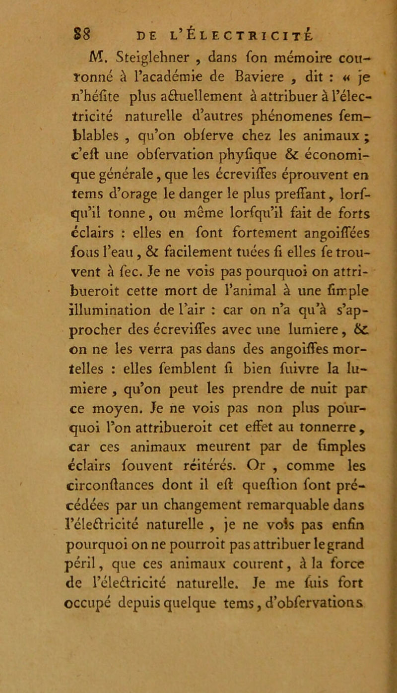 M. Steiglehner , dans fon mémoire cou- ronné à l’académie de Bavière , dit : « je n’héfite plus a&uellement à attribuer à l’élec- tricité naturelle d’autres phénomènes fem- blables , qu’on obferve chez les animaux ; c’eft une obfervation phyfique & économi- que générale, que les écreviffes éprouvent en tems d’orage le danger le plus preffant, lorf- qu’ii tonne, ou même lorsqu’il fait de forts éclairs : elles en font fortement angoiffées fous l’eau, & facilement tuées fi elles fe trou- vent à fec. Je ne vois pas pourquoi on attri- bueroit cette mort de l’animal à une (impie illumination de l’air : car on n’a qu’à s’ap- procher des écreviffes avec une lumière, £z on ne les verra pas dans des angoiffes mor- telles : elles femblent li bien fuivre la lu- mière , qu’on peut les prendre de nuit par ce moyen. Je ne vois pas non plus pour- quoi l’on attribueroit cet effet au tonnerre , car ces animaux meurent par de (impies éclairs fouvent réitérés. Or , comme les circonfiances dont il eft queftion font pré- cédées par un changement remarquable dans l’éleftricité naturelle , je ne vois pas enfin pourquoi on ne pourroit pas attribuer le grand péril, que ces animaux courent, à la force de l’éleélricité naturelle. Je me f-uis fort occupé depuis quelque tems, d’obfervations