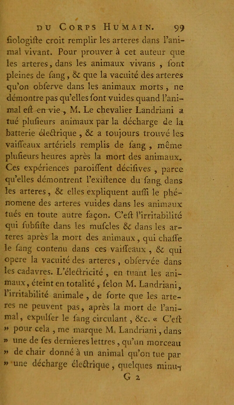 fiologifte croit remplir les arteres dans l’ani- mal vivant. Pour prouver à cet auteur que les arteres, dans les animaux vivans , font pleines de fang , & que la vacuité des arteres qu’on obferve dans les animaux morts , ne démontre pas qu’elles font vuides quand l’ani- mal eft ^n^vûe -, M. Le chevalier Landriani a tué plufieurs animaux par la décharge de la batterie éle&rique , &c a toujours trouvé les vaifleaux artériels remplis de fang , même plufieurs heures après la mort des animaux. Ces expériences paroiffent décifives , parce qu’elles démontrent l’exiftence du fang dans les arteres, & elles expliquent auffi le phé- nomène des arteres vuides dans les animaux tués en toute autre façon. C’efi: l’irritabilité qui fubfifte dans les mufcles &c dans les ar- teres après la mort des animaux, qui chaffe le fang contenu dans ces vaiffeaux , 6c qui opéré la vacuité des arteres , obfervée dans les cadavres. L eleftricité , en tuant les ani- maux, éteint en totalité , félon M. Landriani, l’irritabilité animale , de forte que les arte- res ne peuvent pas, après la mort de l’ani- mal, expulfer le fang circulant, &tc. « C’efi: » pour cela , me marque M. Landriani, dans » une de fes dernieres lettres , qu’un morceau » de chair donné à un animal qu’on tue par décharge élettrique , quelques minu-j » une