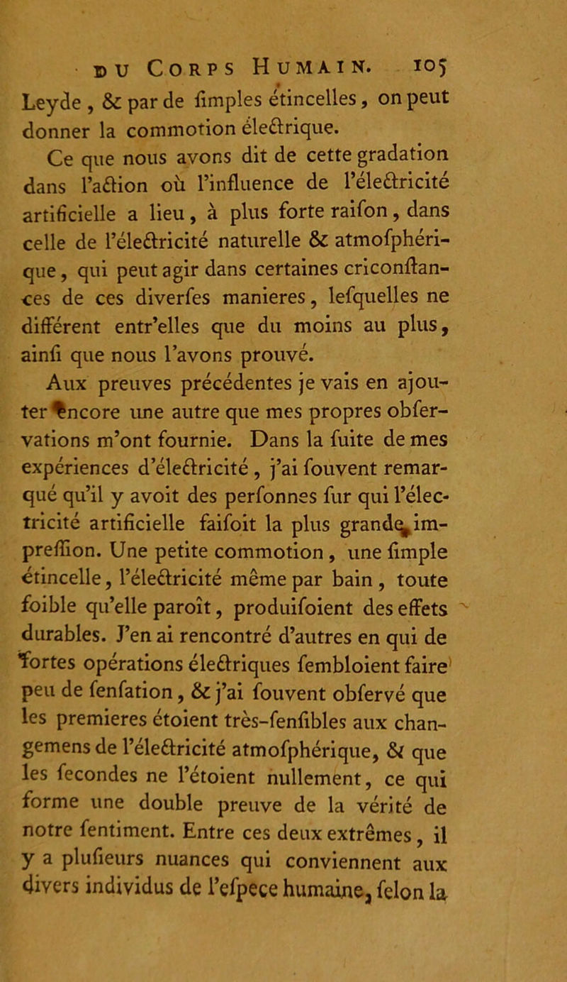 Leyde , &: par de fimples étincelles, on peut donner la commotion éleélrique. Ce que nous avons dit de cette gradation dans l’aélion où l’influence de l’éleâricité artificielle a lieu, à plus forte raifon, dans celle de l’éle&ricité naturelle & atmofphéri- que, qui peut agir dans certaines criconflan- ces de ces diverfes maniérés, lefquelles ne différent entr’elles que du moins au plus, ainfl que nous l’avons prouvé. Aux preuves précédentes je vais en ajou- ter Encore une autre que mes propres obfer- vations m’ont fournie. Dans la fuite de mes expériences d’éle&ricité , j’ai fouvent remar- qué qu’il y avoit des perfonnes fur qui l’élec- tricité artificielle faifoit la plus grande^ im- preflion. Une petite commotion , une Ample étincelle, l’éle&ricité même par bain , toute foible qu’elle paroît, produifoient des effets durables. J’en ai rencontré d’autres en qui de fortes opérations éleftriques fembloient faire peu de fenfation, & j’ai fouvent obfervé que les premières étoient très-fenfibles aux chan- gemens de l’élettricité atmofphérique, & que les fécondés ne l’étoient nullement, ce qui forme une double preuve de la vérité de notre fentiment. Entre ces deux extrêmes, il y a plufieurs nuances qui conviennent aux divers individus de l’efpece humaine, félon la