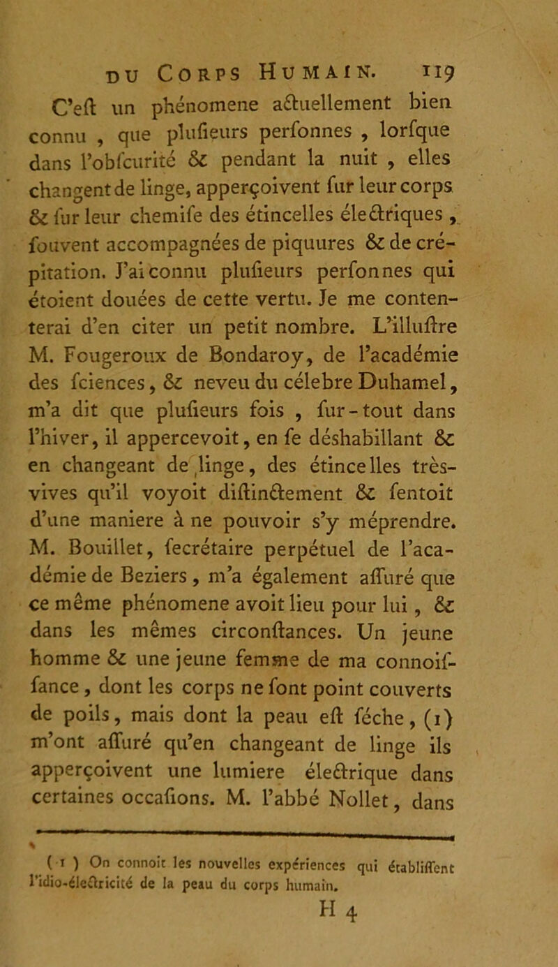 C’eft un phénomène a&uellement bien connu , que plufieurs perfonnes , lorfque dans l’obfcurité & pendant la nuit , elles changent de linge, apperçoivent fur leur corps & fur leur chemife des étincelles éle&riques , fouvent accompagnées de piquures & de cré- pitation. J’ai connu plufieurs perfonnes qui étoient douées de cette vertu. Je me conten- terai d’en citer un petit nombre. L’illufire M. Fougeroux de Bondaroy, de l’académie des fciences, Sc neveu du célébré Duhamel, m’a dit que plufieurs fois , fur-tout dans l’hiver, il appercevoit, en fe déshabillant &c en changeant de linge, des étincelles très- vives qu’il voyoit diftinttement ÔC fentoit d’une maniéré à ne pouvoir s’y méprendre. M. Bouillet, fecrétaire perpétuel de l’aca- démie de Beziers, m’a également afluré que ce même phénomène avoit lieu pour lui, & dans les mêmes circonftances. Un jeune homme & une jeune femme de ma connoif- fance, dont les corps ne font point couverts de poils, mais dont la peau efl: féche, (1) m’ont afluré qu’en changeant de linge ils apperçoivent une lumière éleârique dans certaines occafions. M. l’abbé Nollet, dans % ( 1 ) On connoit les nouvelles expériences qui établiffent l’idio-éleclricité de la peau du corps humain.