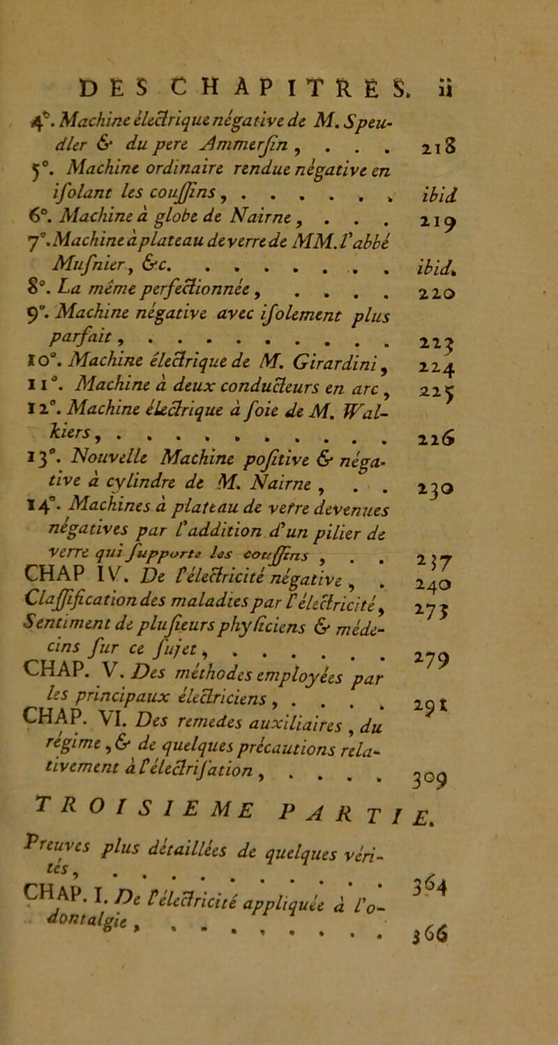 DES CHAPITRE 4°. Machine électrique négative de M. Speu- dler & du pere Ammerfn , 5°. Machine ordinaire rendue négative en ifolant les couffins „ 6°. Machine à globe de Nair ne , . 7. Machine à plateau de verre de MM. l'abbé Mufnier, &c 8°. La même perfectionnée, .... 9. Machine négative avec ifolement plus parfait, . 10°. Machine électrique de M. Girardini , il. Machine à deux conducteurs en arc , 12°. Machine électrique à foie de M. Wal- kiers...... 13°. Nouvelle Machine poftive & néga- tive à cylindre de M. Nairne , 14°. Machines à plateau de vetre devenues négatives par l'addition d'un pilier de Verre qui fupporte les couffins , CH A P IV. De télectricité négative , Claffifi cation des maladies par /’électricité > Sentiment de plufieursphydciens & méde- cins fur ce fujet CH AP. V . Des méthodes employées par les principaux électriciens , . . . CH A P. VI. Des remedes auxiliaires , du régime , & de quelques précautions rela- tivement à Léleclrifation , . TROISIEME PART Treuvcs plus détaillées de quelques véri- CH AP. I, f)e p'électricité appliquée à l'o- JumalgU, ...... h h . Il 213 ibid 119 ibidt 220 223 12.4 225 22<y 23O 24O 275 279 3°9 Eu 3^4 $66