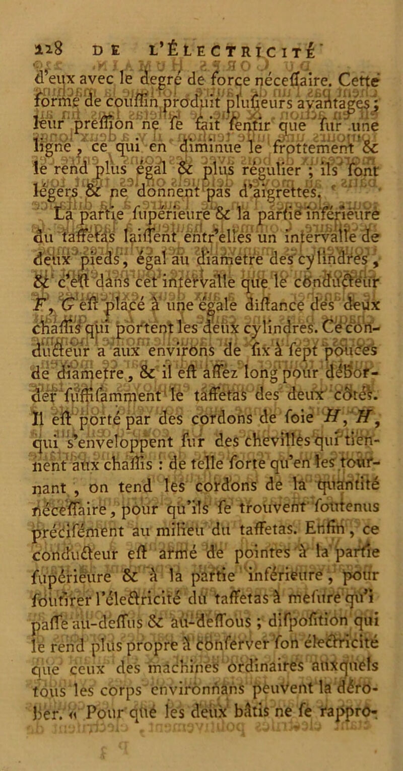 ©X£ H. .E.J.3 0 J uq d’eux avec le degre de force néceffaire. Cette k1 siiôiTOl » ib nu I 2£q înexlj forme de couflin produit pluüeurs avantages ; Jxs mi sosi ai .auc . noififi. asru9 leur preluon ne Te tait renne que Tur une ïsnol xuob £ «y il t fioiiu'ji ouni aÿnu uuoiuQi ligne, ceen diminue le frottement 8c leJrl^4%lusnfigal^oc tâuf r^pufier^f îfs^lfêmt f lo'Oi tllwut 231 jiiO 2i9ljul9i) [\^yUOfTI UJ5 » <£lifcCi légers oC ne donnent pas d aigrettes. 3^Xaparhe fimerfeure (Si^a pa?$inférieure du fanféP^s faiffenl^entr^elFes un 'intervalle de d^i^^pfeas2^ ^gaî^u ^a^P^^e2^cytiB^^i‘ §;une^ali Qi«aôd| (fe^Æâx éîialiil3qju boi*tent Tes3aeui: cvtimfres. t^<?<$n^ âu^em* aJaluPen^8ns He*ufcllL fep¥p<£fê& à 'fépt j de diamètre, & il eft àffèz long1 pour d bor- der fuffifàmment le taffetas des deux côtés. 11 eft porté par des cordons de foie if, if, <mi s enveloppent fur <të$''chevilles qui tien- nent aux ch a fils : de telle forte qu’en les tour- nant , on tend les cordons de la quantité néceffaire, pour qu’ils fe trouvent foutenus préafément au milieu du taffetas. Enfin, ce condufteur eft armé dé pointes 'à1 la partie fupériëure & à la partie inférieure , pour fdufirer leleftricité dit taffetas à mèfure gifi paffe au-deffus 8c aü-deffous ; difpofitiôn qui le rend plus propre il Conferver fon électricité que ceux des machines ordinaires auxquels tous les corps envirônnans pèuVent la déro- ber. « Pour qüé les deux bâtis ne fë rappro-