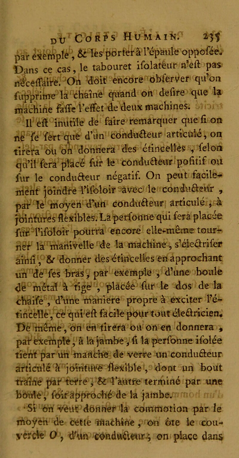 par exemple , & les porter à l’épaule oppoféé. Dans ce cas, le tabouret ifolatèur n’eft pas; rt^cê{f^3OA *doit encore obferver qu’on fupprime la chaîne quand on defire que la machine faffe l’effet de deux machines. Il eft inutile de faire remarquer que fi on ne fe fert que d’un condu&eur articulé, on tirera ou on donnera des étincelles , félon qu’il fera placé fur le condu&eur pofitif ou fur le condufteur négatif. On peut faciles ment joindre l’ifoloir avec le condu&eur , par le moyen d’un condu&eur articulé , à jointures flexibles. Laperfonne qui fera placée fur l’ifoloir pourra encore elle-même tour- ner la manivelle de la machine, s’éle&rifer ainfi, & donner des étincelles en approchant un de fes bras, par exemple , d’une boule de métal à tige , placée fur le dos de la chaife , d’une maniéré propre à exciter l?é- tinCelle, ce qui eft facile pour tout éle&ricien. De même, on en tirera ou on en donnera , paf exemple, à la jambe, fi la perfonne ifolée tient par un martche de verre un condu&eur articulé à jointure flexible , dont un bout traîne par terre , l’autre terminé par une boule, foit approché de la jambe. • Si on v^Ut donner la commotion par le ihoÿen de cette machine , on ôte le cou-