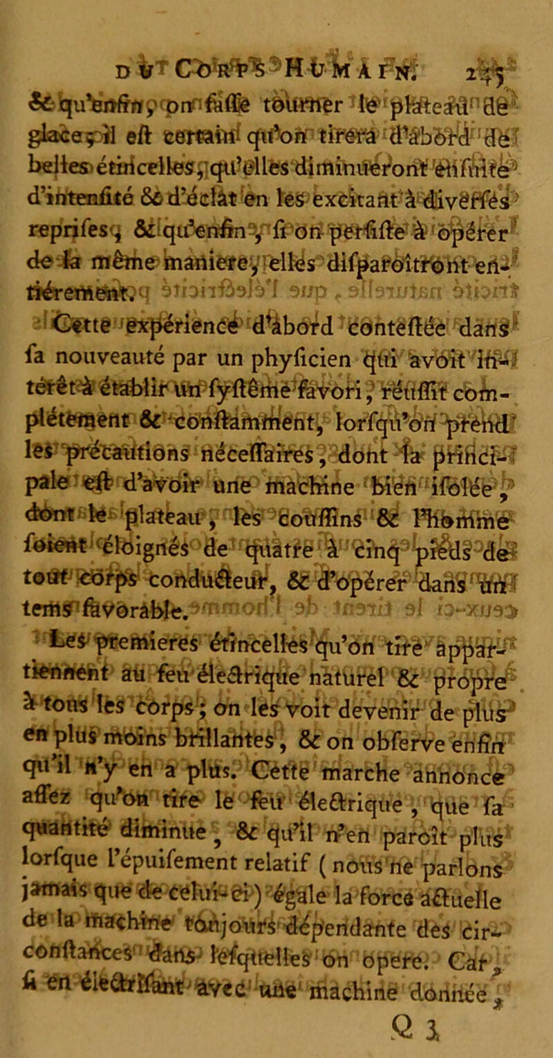 d ® H ü m À fn. 2^5 & qu’enfm ç» omfuffie tôuHftr te*« ptëte&l1130 glacepU eft cemiid qidon tirera ^bï#'iëî belles érirkelies,qtf elles diminueront di fuite d’intenfité 8û d’éclât en les excitant à diivëffés - reprifesq & qu’enfin , fi on pCtfifte à opérer ’ de la même maniéré, elles difparoitront ert- riérem&ttîq àtnnfislè'I 9i/p , onsrmaa hlhnt *Ô%b^d ^ôhtgffêèi Fdâfl§^ fa nouveauté par un phyficien qui avoit ifi^i 3Wfifîiî com- plètement & conftamfnent, lorfqu’ort ^rènd’ pafetî^nd^t^lftjftp'ffj^gg^e, & d’opérer dans un tetAffifevorâble.^morn eh trmii si h-xues Les premières étincelles qu’on tire appar- tfewwfc£ Pfê$ {Æiüiïèîc82u pfdÿftW2 * tous les corps; on les voit devenir de plus’ en plus moins brillantes, & on obferve enfin qu il'W^fch a pltfc.°*(Dètf g'marche 9iHfl<ÿfc<4p affez qu’on rire le fèu • électrique , que fa ■ quantité diminue, & qu’il n’en paroît plus lorfque l’épuifement relatif (nous ne parlons jamais que de celui-ci) égale la force a&uelle de la machine toujours dépendante des cir- conftances dans lefquelles on opéré. Car, fi en éiedrIfant'>àYec: uiie machine donnée , Q 3,