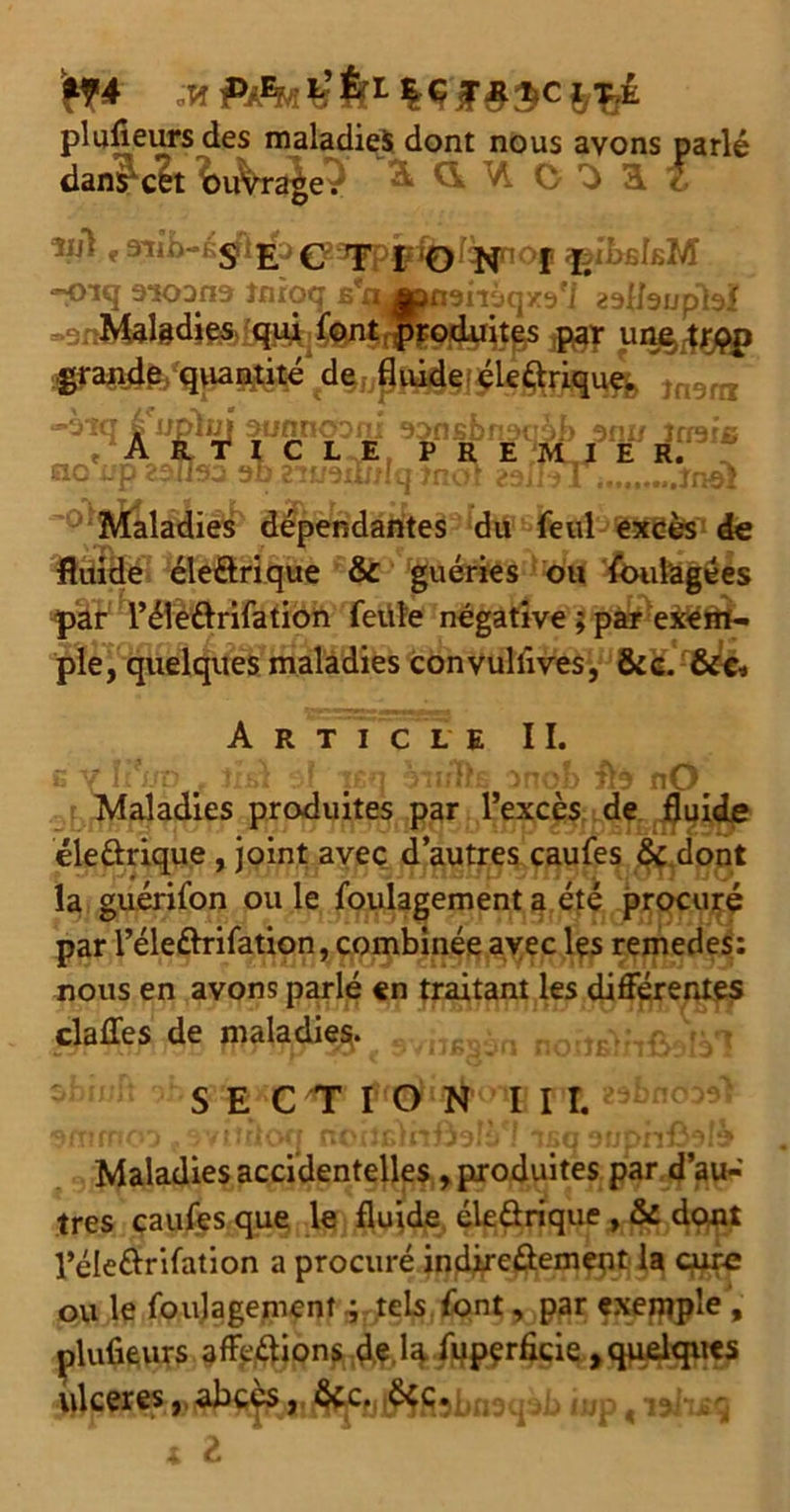 ’n* plufieurs des maladies dont nous avons parlé dansait \>xhr^ 2k d VI O ^a{ ~oiq aioana Jnroq en «nairjqxa'j aaHsuplsi Maladies qui font . produites par une trqp d%upMi§I^Uéyfm4 înerrx tQ é upin] aunnoom 9Dnsbn3tiDb anu trrarc « À l c L-vÊ» P R E/JVLJ ER.* «Isa ac Maladies dépendantes du feul excès de fluide éleôri.que ôc guéries ou foulagées par i’éleélrifation feüle négative ; par exem- ple, quelques maladies convuliîves, &c. &c. Article II. g V îi*np . Jxsl 3F psq on/flts onob flà nOr Maladies produites par l’excès de fluide éleûrique , joint avec d’autres caufes & dont la guérifon ou le foulagement a été procuré par l’éleftrifation, combinée avec lçs remedes: nous en avons parlé en traitant les différentes claffes de maladif svinssàn noitelnfialV! sbir s E*ç/fp! n Ùbaôiü Maladies accidentelles , produites par d’au- tres caufes que le fluide éleûrique , & dont l’éleftrifation a procuré indireûement la cure ou le foulagement, tels font, par exemple, plufieurs affe&ions de la fuperfide ,quelques ulcérésabcès îud . îsivut