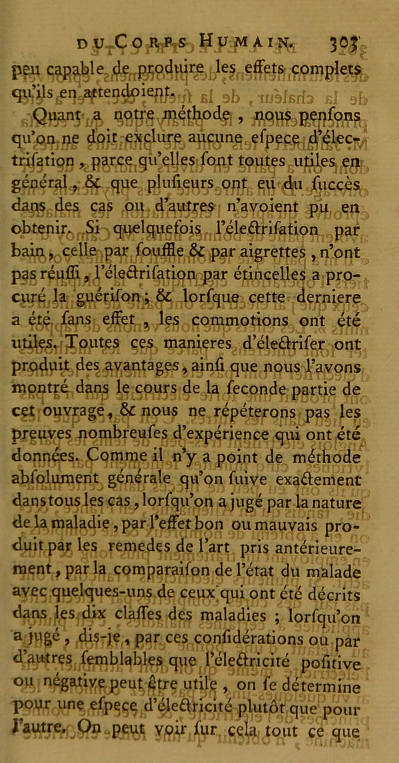 du Co«RjjHjS- Humain;., 305 peu capabl ul si sb , iwbJfirfcf b! ab slQî^S'jÆ qu’^j^pg a^^n^lng^^ fi^ÇlVt trifation , parce qu’elles font toutes utiles en ^y^i^qcgsu daq^(,de^ ç^f $Hîjî1jÉ¥#IPs n’avoient pu en obtenir. Si quelquefois l’éleftrifation par bain, celle par fouffle & par aigrettes , n’ont pas réuffi, l’éleélrifation par étincelles a pro- curé la guérifon ; 6c lorfque cette derniere a été. fans effet , les commotions ont été utiles. Toutes ces maniérés deleârifer ont produit des avantages, ainfi que nous l’avons montré dans le cours de la fécondé partie de cet ouvrage, & nous ne répéterons pas les preuves nombreufes d’expérience qui ont été données. Comme il n’y a point de méthode abfolument générale qu’on fuive exaélement danstous les cas, lorfqu’on a jugé par la nature de la maladie, par l’effet bon ou mauvais pro- duit par les remedes de l’art pris antérieure- ment , par la comparaifon de l’état du malade avec quelques-uns de ceux qui ont été décrits dans les dix claffes des maladies ; lorfqu’on a jugé , di$-je, par ces confidérations ou par pofitive ou négative peut être utile , on fe détermine pour une efpece d’éleftricité plutôt que pour J’autre. On peut voir fur cela tout ce que