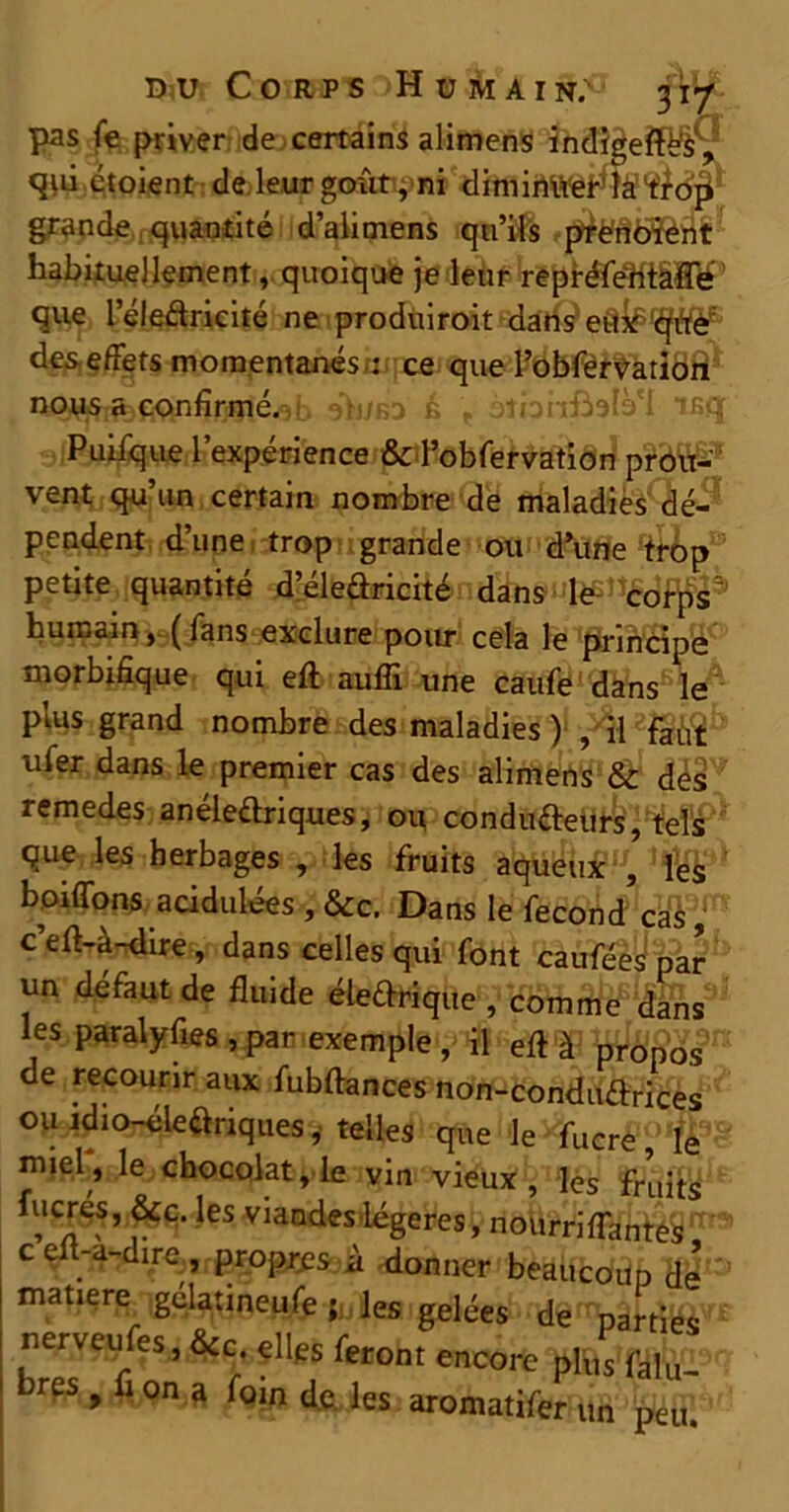 pas fe priver de certains alimens indigentes , qiii étoient de leur goûtyni diminuer'ïà’l^op grande quantité d’alimens qu’ils prenbient habituellement, quoique je leur repréfehtâffé que 1 eleftricité ne produiroit dans eit#‘qiŸ£ des effets momentanés .: ce que l’obfervation dh/RD b . otbnftalà'I taq Puifque l’expérience & l’obfervation prou- vent qu’un certain nombre de maladies dé- pendent d’une trop grande ou d’une trop petite quantité d’éleftricité dans le corps^ humain, (fans exclure pour cela le principe morbifique qui eft aulîi une caufe dans le plus grand nombre des maladies ) , il faut ufer dans le premier cas des alimens & des remedes anéledriques, ou conducteurs, tels que les herbages , les fruits aqueux , les boiffons acidulées , &c. Dans le fécond cas, c’efl-à-dire, dans celles qui font caufées par un défaut de fluide éle&rique , comme dans les paralyfles , par exemple , il efl à propos de recourir aux fubftances non-condudrices ou idio-éleariques, telles que le fucre, le miel, le chocolat, le vin vieux, les fruits ,e?:’ les viandes légères, nourriffantes, c efl-a-dire, propres à -donner beaucoup de matière gelatineufe les gelées de parties nervetffes, Sc elles feront encore plus falu- hres , fl on a foin de les aromatifer un peu.