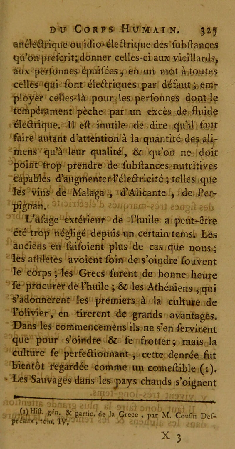 anéleCtrique ou idio-éle&rique des'fubftances qu’on prefcrit; donner celles-ci aux vieillards^ aux personnes épuifées, en un mot à toutes celles qui font électriques par défaut; em- ployer celles-là pour les perfonnes dont le tempérament pèche par un excès de fluide éleCtrique. Il eft inutile de dire qu’il faut faire autant d'attention à la quantité des ali- mens qu’à leur qualité, &: qu’on ne doit point trop prendre de fubftances nutritives câpablés d’augmenter PéleCtricité ; telles que les vins de Malaga , d’Alicante , de Per<- pigrratv ^îiaiïwiàix eangri zsk L’ufage extérieur de l’huile a peut-être été trop négligé depuis un certain tems. Les anciéns en faifoient plus de cas que nous ; les athlètes avoient foin de s’oindre fouvent le corps ; les Grecs furent de bonne heure fe procurer de l’huile ; & les Athéniens , qui s’adonnèrent les premiers à la culture de l’olivier, en tirèrent de grands avantages. Dans les commencemens ils ne s’en fervirent que pour s’oindre & fe frotter; mais la culture fe perfectionnant , cette denrée fut bientôt Regardée comme un eomeftible (1). Les Sauvages dans les pays chauds s’oignent (1) Hift. gén. & partie, de la Grèce , par M. Coufin Dcf- pt daif*, term. IV. ^ 3