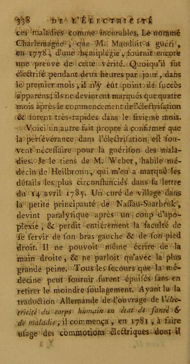 Dï t ’ É X E CPT H IÉIîi ces maladies comme i'tfbûrables. Le nommé Charlemagne , qwe M. Mandait a guéri , en 1778, d’une hémiplégie ,• fournit encore une preuve de1 cette vérité. Quoiqu’il fut éleélrifé pendant deux heures par jour, dans le premier mois, il n’y eut point de fucccs apparens; ils ne devinrent marqués que quatre mois après le commencement de féleéVri Cation &c furent très-rapides dans le fixieme mois. Voici un autre fait propre à confirmer que la persévérance dans l’éle&rifation eft fou- vent néceffaire pour la guérifon des mala- dies. Je le tiens de M. Weber, habile mé- decin de Heilbronn, qui m’en a marqué les détails les plus circonftanciés dans fa lettre du 14 avril 1785. Un curé de village dans la petite principauté de Naflau-Saarbruk, devint paralytique après un coup d’apo- plexie , & perdit entièrement la faculté de fe fervir de fon bras gauche & de Ion pied droit. Il ne pouvoit même écrire de la main droite, & ne parloit qu’avec la plus grande peine. Tous les fecours que la mé- decine peut fournir furent épuiCcs fans en retirer le moindre foulagement. Ayant lu la traduélion Allemande de l’ouvrage de Yétec- tricité du corps humain en ctat de fantt & de maladie, il commença , en 1781 , à faire ufage des commotions éle&riques dont i{