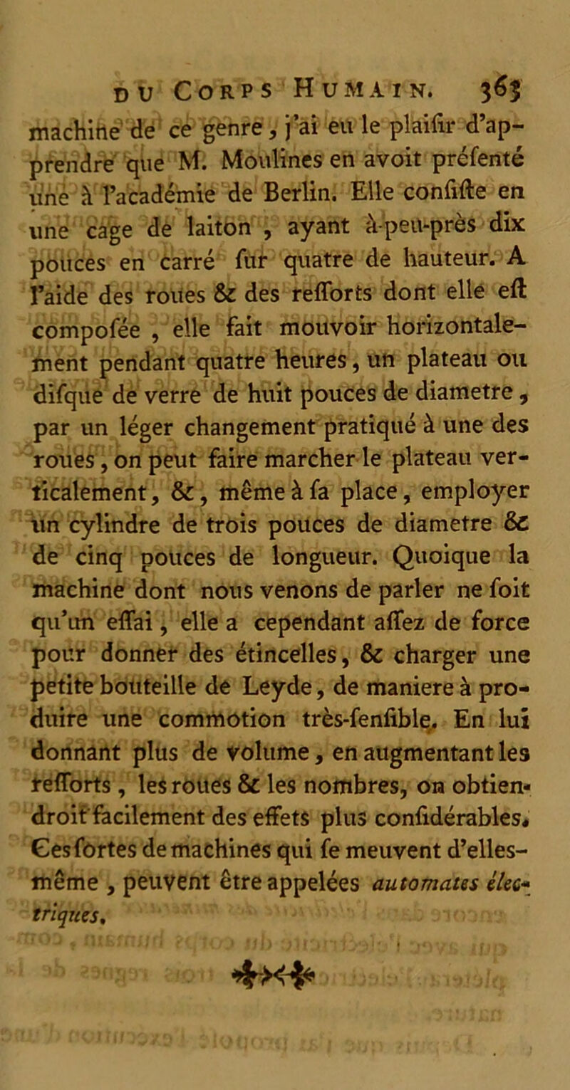 machine de ce genre, j’ai eu le plaifir d’ap- prendre que M. Moulines en avoit préfenté une à l’académie de Berlin. Elle confifte en une cage de laiton , ayant à-peu-près dix pouces en carré fur quatre de hauteur. A l’aide des roues & des refforts dont elle eft compofée , elle fait mouvoir horizontale- ment pendant quatre heures, un plateau ou difque de verre de huit pouces de diamètre, par un léger changement pratiqué à une des roues, on peut faire marcher le plateau ver- ticalement, &, même à fa place, employer un cylindre de trois pouces de diamètre & de cinq pouces de longueur. Quoique la machine dont nous venons de parler ne foit qu’un effai, elle a cependant affez de force pour donner des étincelles, & charger une petite boüteille de Leyde, de maniéré à pro- duire une commotion très-fenfible. En lui donnant plus de volume, en augmentant les refforts, les roues & les nombres, 01a obtien- droit'facilement des effets plus conlidérables* Gesfortes de machines qui fe meuvent d’elles- même , peuvent être appelées automates élec- triques.