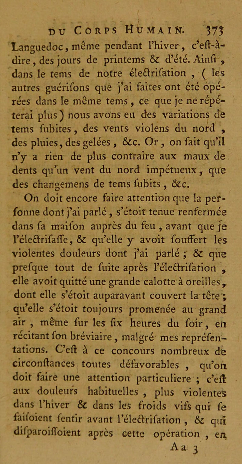 Languedoc, même pendant l’hiver, c’eft-à- dire, des jours de printems & d’été. Ainfi » dans le tems de notre éleftrifation , ( les autres guérifons que j’ai faites ont été opé- rées dans le même tems, ce que je ne répé- terai plus ) nous avons eu des variations de tems iubites , des vents violens du nord , des pluies, des gelées , &c. Or , on fait qu’il n’y a rien de plus contraire aux maux de dents qu’un vent du nord impétueux, que des changemens de tems fubits , &c. On doit encore faire attention que la pef- fonne dont j’ai parlé , s’étoit tenue renfermée dans fa maifon auprès du feu , avant que je l’électrifalTe, & qu’elle y avoit fouffert les violentes douleurs dont j’ai parlé ; & que prefque tout de fuite après l’é'le&rifation , elle avoit quitté une grande calotte à oreilles, dont elle s’étoit auparavant couvert la tête ; qu’elle s’étoit toujours promenée au grand air , même fur les fix heures du foir, eft recitant fon bréviaire, malgré mes repréfen- tations. C’eft à ce concours nombreux de circonftances toutes défavorables , qu’on doit faire une attention particulière ; c’eil aux douleurs habituelles , plus violentes dans l’hiver & dans les froids vifs qui fe failoient fentir avant l’élettrifation , qui difparoilToient après cette opération , en.