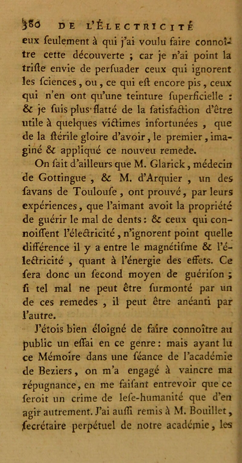 eux feulement à qui j’ai voulu faire connoî- tre cette découverte ; car je n’ai point la trifte envie de perfuader ceux qui ignorent les fciences , ou , ce qui eft encore pis , ceux qui n’en ont qu’une teinture fuperficielle : & je fuis plus-flatté de la fatisfattion d’être utile à quelques vi&imes infortunées , que de la ftérile gloire d’avoir, le premier, ima- giné & appliqué ce nouveu remede. On fait d’ailleurs que M. Glarick, médecin de Gottingue , & M. d’Arquier , un des favans de Touloufe, ont prouvé, parleurs expériences, que l’aimant avoit la propriété de guérir le mal de dents : & ceux qui con- noiffent l’éle&ricité , n’ignorent point quelle différence il y a entre le magnétifme & l’é- leftricité , quant à l’énergie des effets. Ce fera donc un fécond moyen de guérifon ; (i tel mal ne peut être furmonté par un de ces remedes , il peut être anéanti par l’autre. J’étois bien éloigné de faire connoître ail public un eflai en ce genre : mais ayant lu ce Mémoire dans une féance de l’académie de Beziers, on m’a engagé à vaincre ma répugnance, en me faifant entrevoir que ce feroit un crime de lefe-humanité que d’en agir autrement. J’ai auiïi remis à M. Bouillet, Secrétaire perpétuel de notre académie, les