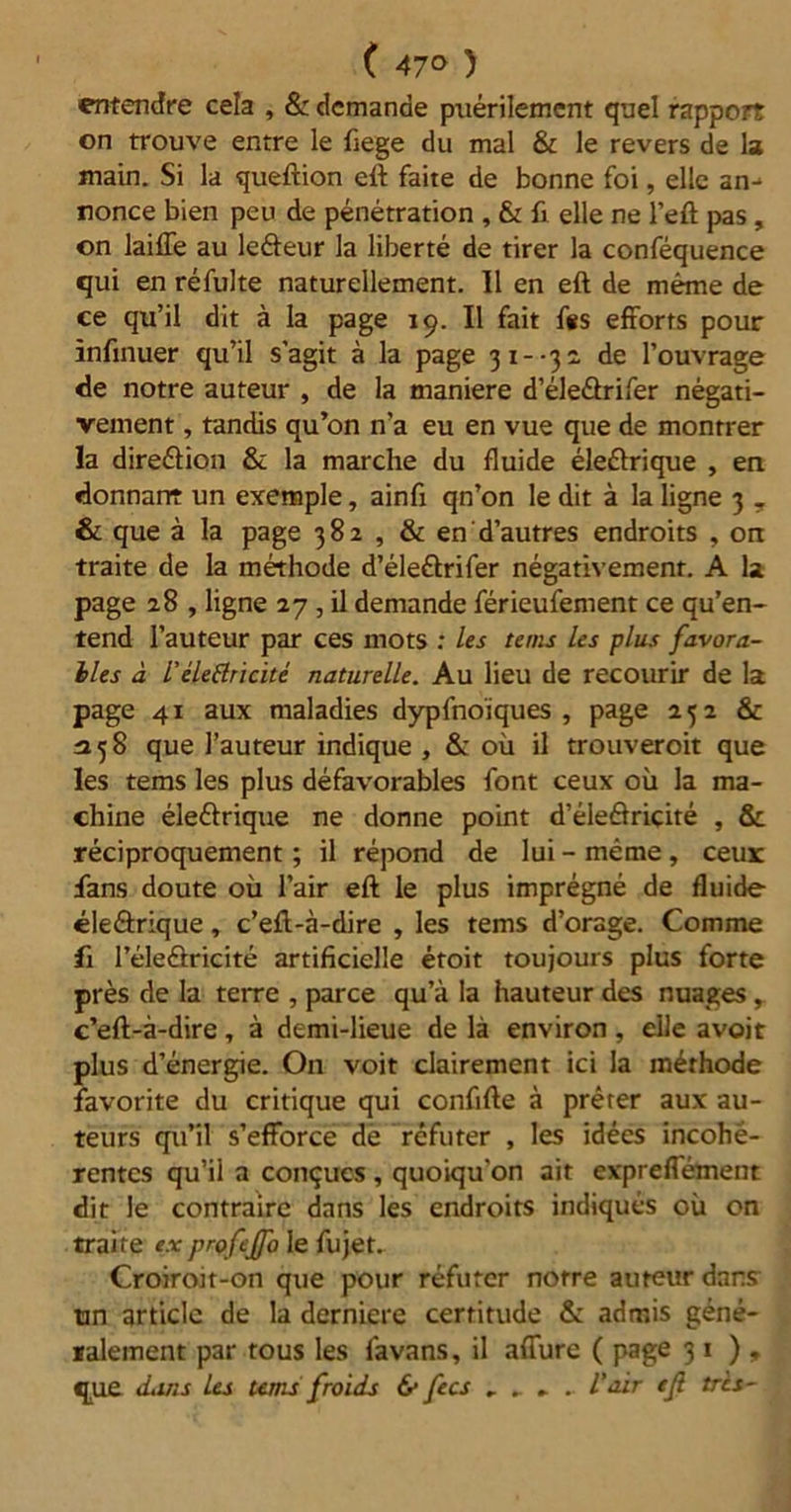 ( 47° ) entendre cela , & demande puérilement quel rapport on trouve entre le fiege du mal & le revers de la main. Si la queftion eft faite de bonne foi, elle an-* ronce bien peu de pénétration , & fi elle ne l’eft pas , on laiffe au leâeur la liberté de tirer la conféquence qui en réfulte naturellement. Il en eft de même de ce qu’il dit à la page 19. Il fait f«s efforts pour infinuer qu’il s'agit à la page 31- -3 2 de l’ouvrage de notre auteur , de la maniéré d’éle&rifer négati- vement , tandis qu’on n’a eu en vue que de montrer la direéiion & la marche du fluide éle&rique , en donnant un exemple, ainfi qn’on le dit à la ligne 3 T & que à la page 382 , & en d’autres endroits , on traite de la méthode d’éleéirifer négativement. A la page 28 , ligne 27 , il demande férieufement ce qu’en- tend l’auteur par ces mots : les teins les plus favora- bles à L’élettricité naturelle. Au lieu de recourir de la page 41 aux maladies dypfnoïques , page 252 & 358 que l’auteur indique , & où il trouveroit que les tems les plus défavorables font ceux où la ma- chine éle&rique ne donne point d’éledricité , & réciproquement ; il répond de lui - même , ceux fans doute où l’air eft le plus imprégné de fluide éleârique, c’eft-à-dire , les tems d’orage. Comme fi l’éleâricité artificielle étoit toujours plus forte près de la terre , parce qu’à la hauteur des nuages , c’eft-à-dire, à demi-lieue de là environ, elle avoit plus d’énergie. On voit clairement ici la méthode favorite du critique qui confifte à prêter aux au- teurs qu’il s’efforce de réfuter , les idées incohé- rentes qu’il a conçues , quoiqu'on ait expreffément dit le contraire dans les endroits indiqués où on traite ex profeffo le fujet.. Croiroit-on que pour réfuter notre auteur dans un article de la derniere certitude & admis géné- ralement par tous les favans, il affure ( page 31), que dans les tems froids & fecs , . . l’air ejl tris-