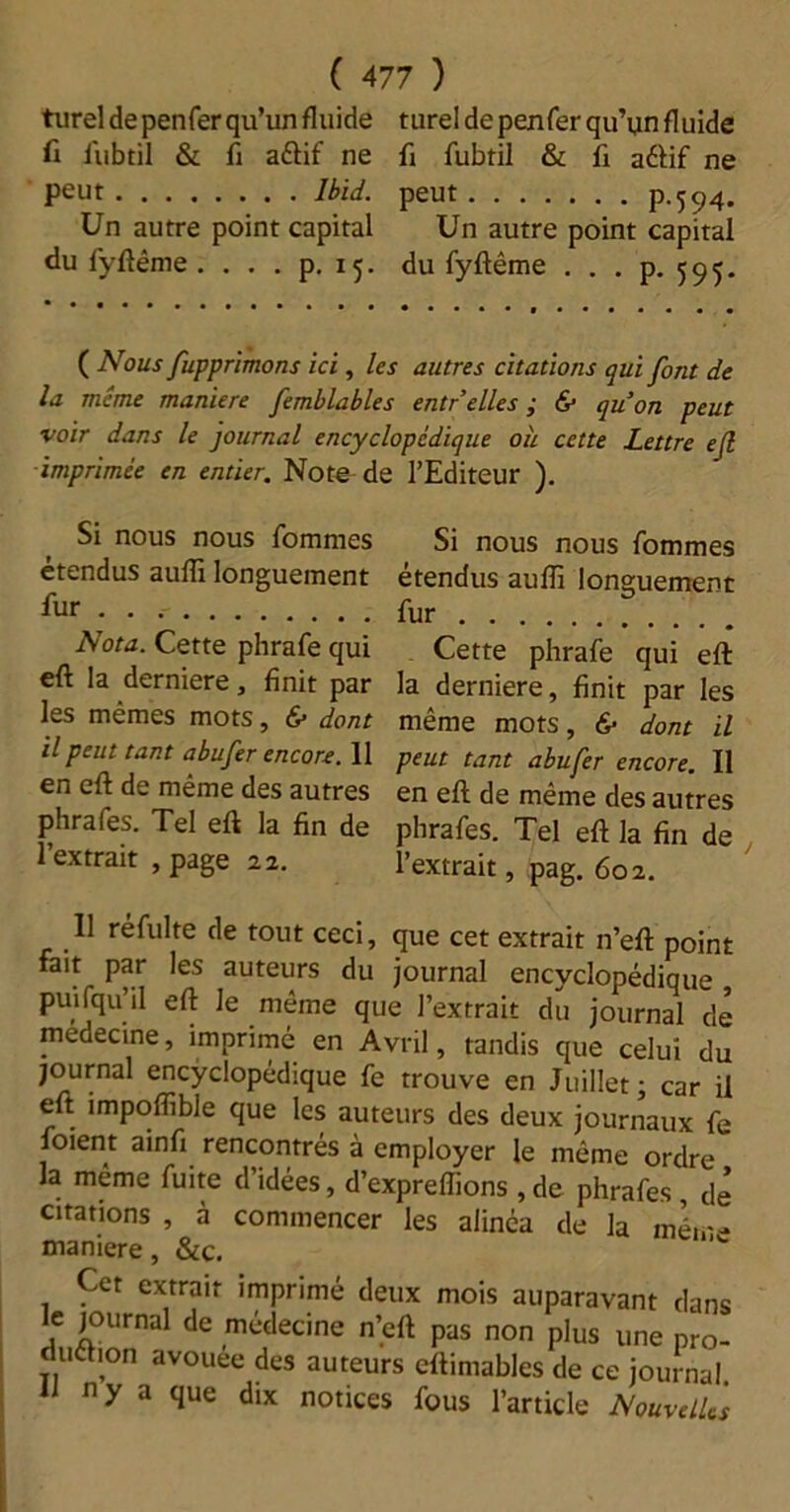 ( 477 ) turel de penfer qu’un fluide turel de penfer qu’un fluide fi l'ubtil & fi aétif ne fi fubtil & fi aéfif ne peut Ibid, peut P-5 94. Un autre point capital Un autre point capital du fyftême .... p. 15. du fyftême . . . p. 595. ( Nous fupprimons ici, les autres citations qui font de la meme maniéré femblables entr elles ; & qu’on peut voir dans le journal encyclopédique où cette Lettre ejl imprimée en entier. Note de l’Editeur ). Si nous nous fommes étendus auffi longuement fur . . Nota. Cette phrafe qui eft la derniere, finit par les mêmes mots, & dont il peut tant abufer encore. 11 en eft de même des autres phrafes. Tel eft la fin de l’extrait , page 22. Si nous nous fommes étendus aufli longuement fur Cette phrafe qui eft la derniere, finit par les même mots, & dont il peut tant abufer encore. Il en eft de même des autres phrafes. Tel eft la fin de l’extrait, pag. 602. 11 ré fui te de tout ceci, que cet extrait n’eft point fait par les auteurs du journal encyclopédique puifqu’il eft le même que l’extrait du journal de medecine, imprimé en Avril, tandis que celui du journal encyclopédique fe trouve en Juillet; car il eft impoffible que les auteurs des deux journaux fe foient ainfi rencontrés à employer le même ordre la même fuite d’idées, d’expreflions , de phrafes , de citations , à commencer les alinéa de la mérr- maniéré, &c. Cet extrait imprimé deux mois auparavant dans e journal de médecine n’eft pas non plus une pro- 5,°n avo»ée des auteurs eftimables de ce journal