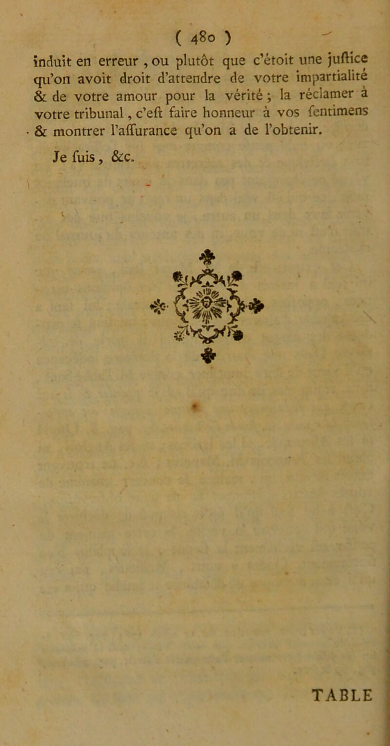 ( 48° ) induit en erreur , ou plutôt que c’étoit une juftice qu’on avoit droit d’attendre de votre impartialité & de votre amour pour la vérité ; la réclamer à votre tribunal, c’eft faire honneur à vos fentimens • & montrer l’affurance qu’on a de l’obtenir. Je fuis, &c. \ ❖ * TABLE