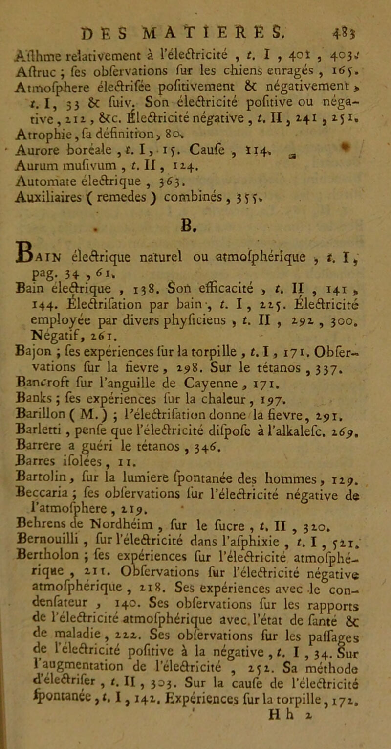 Àfthme relativement à l’éleftricité , t. I , 40i , 403*' Aflruc ; fes obfervations fur les chiens enragés , 16 Atmofphere éleftrifée pofitivement 8c négativement > r. I, 33 8c fuiv. Son électricité pofitive ou néga- tive , 212 , &cc. Éleétricité négative , t. II, 241,251. Atrophie,fa définition, 80, Aurore boréale , r. 1, 1 <j. Caulè , Ï14, a Aurum mufivum , t. II, 114. Automate éleétrique , 363. Auxiliaires ( remedes ) combinés , 3 j f, B. 33atn éleétrique naturel ou atmofphérique , t. I, pag. 34,6i. . , Bain éleétrique , 138. Son efficacité , t, II , 141 » 144. Éleélrifation par bain-, t. I, 115. Électricité employée par divers phyftciens , t. II , 292 , 300. Négatif, z61. Bajon ; fes expériences lûr la torpille , 1.1, 171. Obfer- vations fur la fievre, 198. Sur le tétanos , 337. Bancroft fur l’anguille de Cayenne, 171. Banks ; fes expériences fur la chaleur, 197. Barillon(M.) ; l’éle&rifation donne la fievre, 291. Barletti, penfe que l’éleétricité difpofe à l’alkalefc. 169. Barrere a guéri le tétanos , 346. Barres ifolées , n. Bartolin, fur la lumière fpontanée des hommes, 129. Beccaria ; fes obfervations fur l’éleélricité négative de l’atmofphere, 219. Behrens de Nordhéim , fur le fucre , t. II , 320. Bernouilli , fur l’éleétricité dans l’afphixie , t. I , JH. Bertholon ; fes expériences fur l’éleétricité atmofphé- rique , 211. Obfervations fur l’électricité négative atmofphérique , 218, Ses expériences avec le con- denfateur , 140. Ses obfervations fur les rapports de l’électricité atmofphérique avec, l’état de fanté 8c de maladie, 222. Ses obfervations fur les pairages de 1 électricité pofitive à la négative , t. I , 34. Sur Taugmentation de l’électricité , 252. Sa méthode déleétrifer , t. II , 333. Sur la caufe de l’électricité fpontanée , t. I , 141, Expériences fur la torpille, 171. H h 2