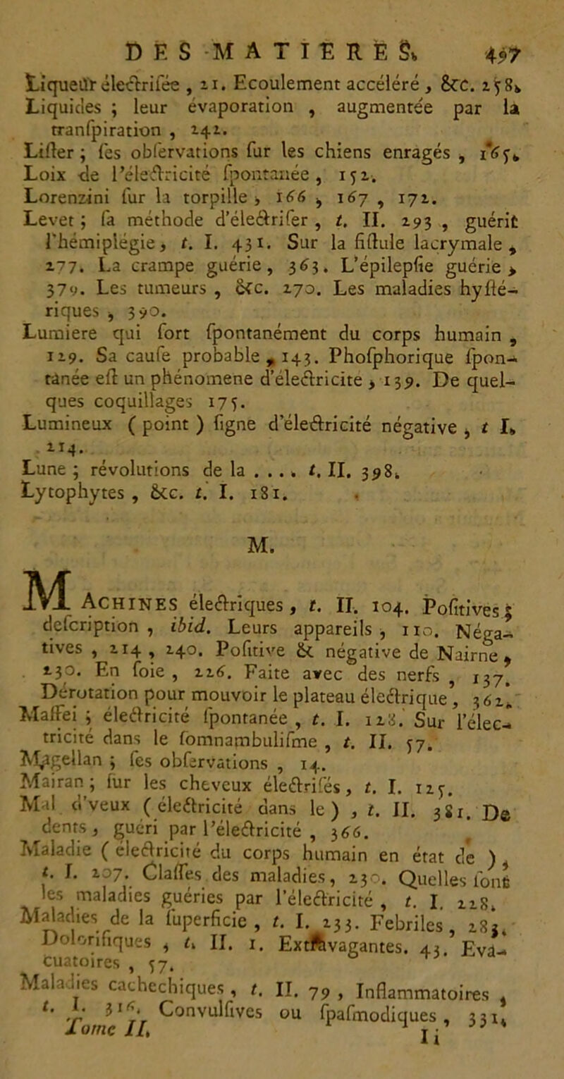 Liqueiïr éleclrilee , n. Ecoulement accéléré , &tc. zi>8k Liquides ; leur évaporation , augmentée par la tranfpiration , 141. Lifter ; (es obl'ervations fur les chiens enragés , 16 Loix -de l'électricité fpontanée, 151. Lorenzini fur la torpille , 166 , \6y , 171. Levet ; fa méthode d’éleÔrifer , t. II. 193 , guérit l'hémiplégie, t. I. 431. Sur la fiftule lacrymale , 177. La crampe guérie, 363. L’épilepfie guérie > 379. Les tumeurs , ikc. 170. Les maladies hylié— riques , 390. Lumière qui fort fpontanément du corps humain , 119. Sa caufe probable , 143. Phofphorique fpon- tanée eft un phénomène d’éleélricite , 139. De quel- ques coquillages 175. Lumineux ( point ) figne d'électricité négative , t I, 114. Lune ; révolutions de la ... » /. II. 398. Lytophytes , Ôte. t. I. 181. M. M AchineS électriques , t. II. 104. Pofitives 5 defcription , ibid. Leurs appareils, no. Néga- tives , 114 , 140. Pofttive ôt négative de Nairne , 130. En foie , in>. Faite avec des nerfs , 137, Derotation pour mouvoir le plateau électrique , 361, MalFei 3 électricité fpontanée, t. I. iz8. Sur l’élec- tricité dans le fomnambtilifme , /. II. ^7. Magellan ; fes obferVations , 14. Mairan 3 lur les cheveux éleélrifés, t. I. izj. Mal d’veux ( électricité dans le) , t. II. 3Si. De dents, guéri par l'électricité , 366. Maladie ( électricité du corps humain en état dé ) t. I. zoy. Clafles des maladies, 130. Quelles font les maladies guéries par l’éle<tricité , t. I uS, Maladies de la fuperficie , t. I. 133. Fébriles, zS*. Dolonfiques , i. II. 1. Extfevagantes. 43 Fva- Cuatoires , 57. Maladies caehechiques , r. II. 79 , Inflammatoires , 1 Tome JI ^onvu ^IVCS ou Ipahnodiques , 331*