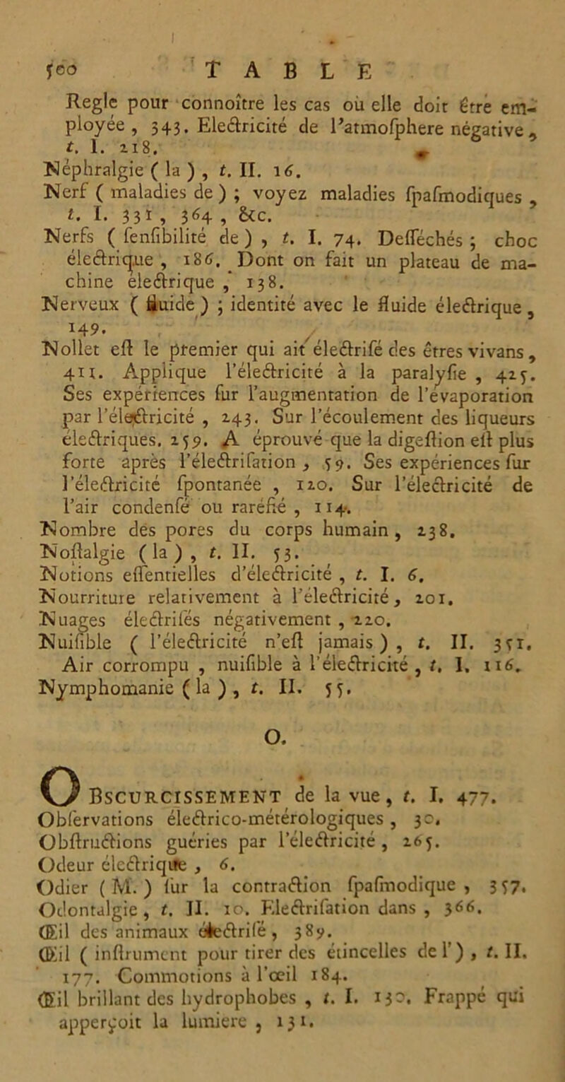 feo table Règle pour connoître les cas ou elle doit être em- ployée , 543. Eleétricité de l’atmofphere négative - t. 1. 218. » Néphralgie ( la ) , t. II. 16. Nerf ( maladies de ) ; voyez maladies fpafmodiques , l. I. 331 , 364 , &c. Nerfs ( fenfibilité de), t. I. 74. DefTéchés 3 choc éleâric|.ue , 186. Dont on fait un plateau de ma- chine eleétrique 138. Nerveux ( ftuide ) ; identité avec le fluide éleétrique, 149. Nollet eft le premier qui aiféle&rifé des êtres vivans , 4U. Applique l’éleétricité à la paralyfie , 415. Ses expériences fur l’augmentation de l’évaporation par l'éleCtricité , Z43. Sur l’écoulement des liqueurs électriques, 159. A éprouvé que la digeflion elt plus forte après l’éleCtrifation , 39. Ses expériences fur l'éleCtricité fpontanée , 110. Sur l’électricité de l’air condenfé ou raréfié , 114. Nombre des pores du corps humain, 138. Noftalgie (la), t. II. 53. Notions eflentielles d’élcétricité , t. I. 6. Nourriture relativement à l'éleCtricité, 101. Nuages éleCtrifés négativement , 120. Nuifible ( l'éleCtricité n’efl jamais), t. II. 371, Air corrompu , nuifible à T électricité , t, I. 116. Nymphomanie ( la ) , t. II. 5 y, O. O Bscurcissement de la vue, t. I. 477. Obfervations éle&rico-métérologiques , 3c. ObftruCtions guéries par l’éleCtricité , 265. Odeur éleCtriqite , 6. Odier ( M. ) fur la contraction fpafiriodique , 357. Odontalgie , t. II. 10. F.leCtrifation dans , 3<56. (Eil des animaux éèeCtrifé, 389. (Eil ( infiniment pour tirer des étincelles del’) , t. II. 177. Commotions à l’œil 184. (Eil brillant des hydrophobes , t. I. 13-. Frappé qui apper^oit la lumière, 131.