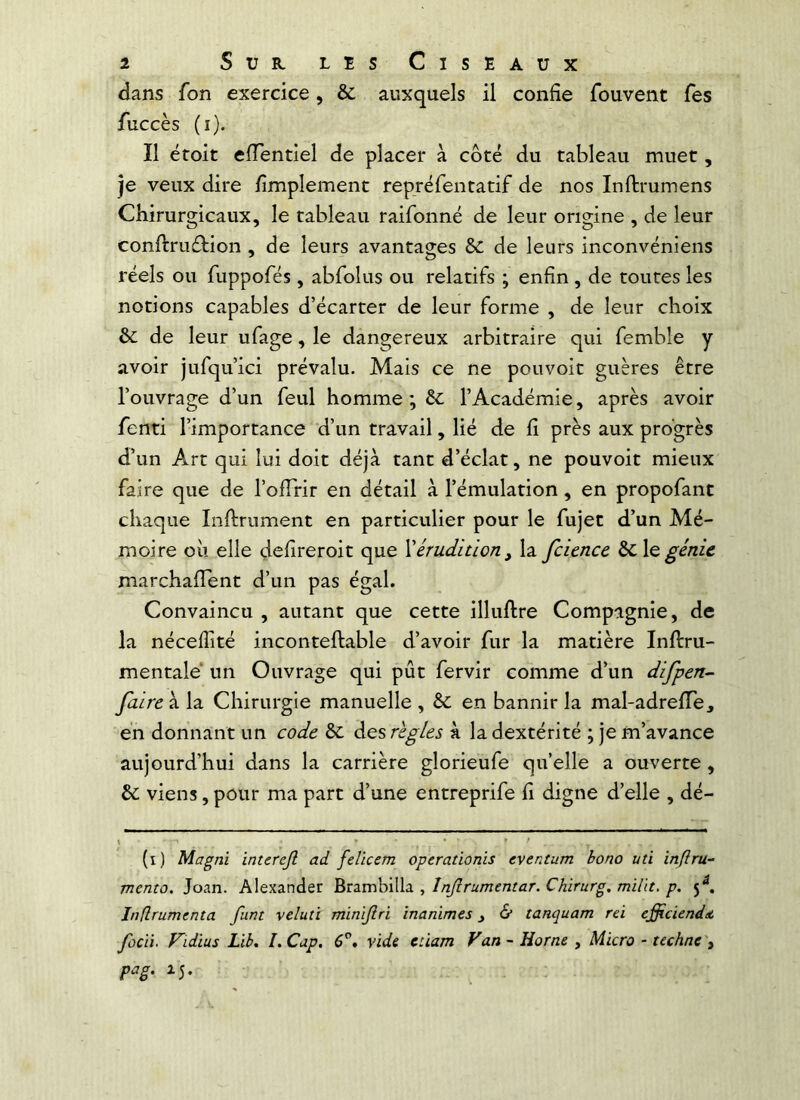 dans fon exercice, & auxquels il confie fouvent fes fuccès (i). Il éroit effentiel de placer à côté du tableau muet, je veux dire fimplement repréfentatif de nos Inftrumens Chirurgicaux, le tableau raifonné de leur origine , de leur conftrudtion , de leurs avantages de leurs inconvéniens réels ou fuppofés, abrolus ou relatifs ; enfin, de toutes les notions capables d’écarter de leur forme , de leur choix &; de leur ufage, le dangereux arbitraire qui femble y avoir jufqu’ici prévalu. Mais ce ne pouvoit guères être l’ouvrage d’un feul homme ; êc l’Académie, après avoir fenti l’importance d’un travail, lié de fi près aux progrès d’un Art qui lui doit déjà tant d’éclat, ne pouvoit mieux faire que de l’olTrir en détail à l’émulation, en propofant chaque Infiniment en particulier pour le fujet d’un Mé- moire oii elle defireroit que \érudition^ la fcience ÔC \qgénie marchafîent d’un pas égal. Convaincu , autant que cette illufire Compagnie, de la néceflité incontefiable d’avoir fur la matière Infiru- mentale* un Ouvrage qui pût fervir comme d’un difpen- faire à la Chirurgie manuelle , & en bannir la mal-adrefie, en donnant un code èc des règles k la dextérité ; je m’avance aujourd’hui dans la carrière glorieufe quelle a ouverte, & viens, pour ma part d’une entreprife fi digne d’elle , dé- (i) Magni interejl ad felieem operadonis eventum bono un inftru- mento. Joan. Alexander Brambilla , Injlrumentar. Chirurg. milit, p. 5^. Inflrumenta funt velun minijlri inanimés j & tanquam rei efficiendât fùcii. Vidius Lib, l.Cap. 6^* vide eùam Van-Home , Micro - techne't pag. ■ ■