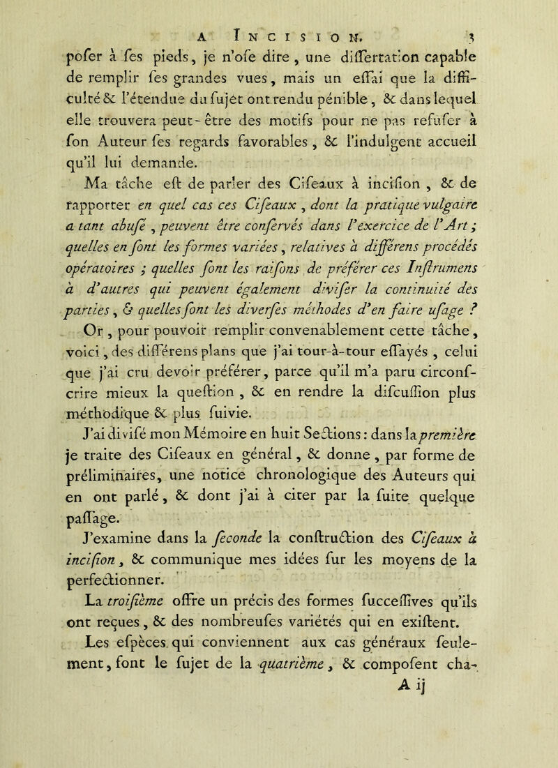 pofer à Tes pieds, je n’ofe dire , une dilTercatioii capable de remplir Tes grandes vues, mais un eiïai que la diffi- culté & l’étendue du fujét ontrendu pénible, &c dans lequel elle trouvera peut - être des motifs pour ne pas refufer à fon Auteur Tes regards favorables, &C l’indulgent accueil qu’il lui demande. Ma tâche eft de parler des Cifeaux à incifion , 8c de rapporter en quel cas ces Cifeaux , dont la pratique vulgaire a tant abufé , peuvent être confervés dans l^exercice de dArt ; quelles en font les formes variées, relatives a différons procédés opératoires ; quelles font les raifons de préférer ces Inflrumens a d'autres qui peuvent également divifer la continuité des parties, 6 quelles font les diverfes méthodes d'en faire ufage ? Or , pour pouvoir remplir convenablement cette tâche , voici, des differens plans que j’ai tour-â-tour eflayés , celui que j’ai cru devoir préférer, parce qu’il m’a paru circonf- crire mieux la queftion , ôc en rendre la difcuffion plus méthodique 8c plus fuivie. J’ai di vifé mon Mémoire en huit Seftions : dans la première je traite des Cifeaux en général, 8c donne , par forme de préliminaires, une notice chronologique des Auteurs qui en ont parlé, 8c dont j’ai à citer par la fuite quelque palTage. J’examine dans la fécondé la conftruébion des Cifeaux h incifion, 8c communique mes idées fur les moyens de la perfeêlionner. La troifème offre un précis des formes fucceffives qu’ils ont reçues, 8c des nombreufes variétés qui en exiftent. Les efpèces. qui conviennent aux cas généraux feule- ment , font le fujet de la quatrième, 8c compofent cha- Ai]