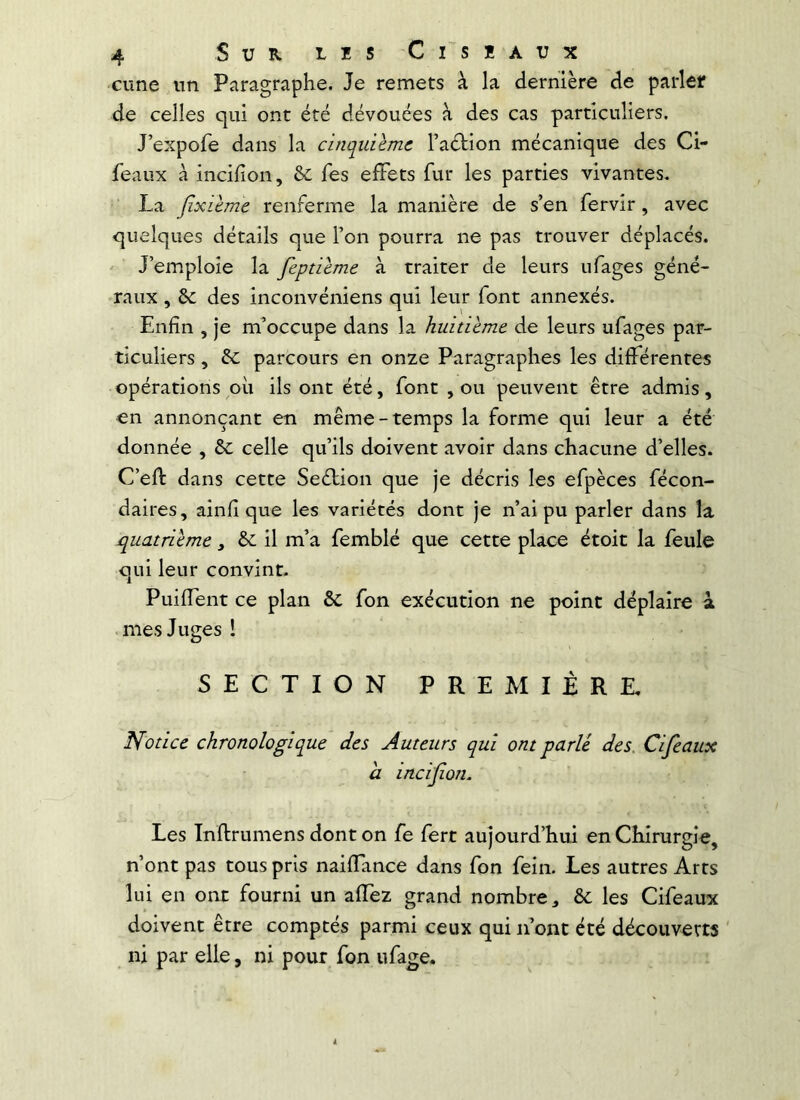 cune nn Paragraphe. Je remets à la dernière de parler de celles qui ont été dévouées à des cas particuliers. J’expofe dans la cinquième l’aétion mécanique des Ci- feaux à incilion, & fes effets fur les parties vivantes. La Jixième renferme la manière de s’en fervir, avec quelques détails que Ton pourra ne pas trouver déplacés. J’emploie la feptième à traiter de leurs ufages géné- raux , & des inconvéniens qui leur font annexés. Enfin , je m’occupe dans la huitième de leurs ufages par- ticuliers , & parcours en onze Paragraphes les différentes opérations où ils ont été, font , ou peuvent être admis, en annonçant en même-temps la forme qui leur a été donnée , ôc celle qu’ils doivent avoir dans chacune d’elles. C’efl: dans cette Seélion que je décris les efpèces fécon- daires, ainfi que les variétés dont je n’ai pu parler dans la quatrième, ôc il m’a femblé que cette place étoit la feule qui leur convint- PuifTent ce plan & fon exécution ne point déplaire à • mes Juges ! SECTION PREMIÈRE, Notice chronologique des Auteurs qui ont parle des. Cifeaux a incifion. Les Inftrumens dont on fe fert aujourd’hui en Chirurgie, n’ont pas tous pris naifTance dans fon fein. Les autres Arts lui en ont fourni un affez grand nombre ^ &; les Cifeaux doivent être comptés parmi ceux qui n’ont été découverts ' ni par elle, ni pour fon ufage.