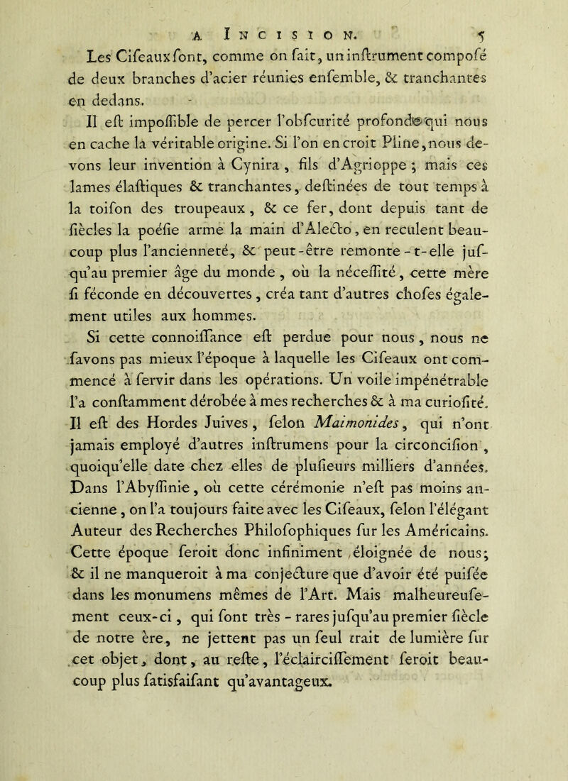 Les Cifeauxfont, comme on fait, iminflrument compofé de deux branches d’acier réunies enfemble, & tranchantes en dedans.. II efl impoffible de percer robrcurité profond©'qui nous en cache la véritable origine. Si l’on en croit Pline,nous de- vons leur invention à Cynira , fils d’Agrioppe ; mais ces lames élaftiques & tranchantes, deftinées de tout temps à la toifon des troupeaux, & ce fer, dont depuis tant de hècles la poélîe arme la main d’Aleébo, en reculent beau- coup plus l’ancienneté, & peut-être remonte -1-elle juf- qu’au premier âge du monde , oii la nécelîité, cette mère fl féconde en découvertes , créa tant d’autres chofes égale- ment utiles aux hommes. Si cette connoilTance ell perdue pour nous, nous ne favons pas mieux l’époque à laquelle les Cifeaux ont com- mencé afervirdans les opérations. Un voile impénétrable l’a conftamment dérobée à mes recherches 6c à ma curioïîté- Il eft des Hordes Juives, félon Maimonides ^ qui nont jamais employé d’autres inftrumens pour la circoncifion , quoiqu’elle date chez elles de plufieurs milliers d’années. Dans l’Abyllinie, où cette cérémonie n’ell: pas moins an- cienne , on l’a toujours faite avec les Cifeaux, félon l’élégant Auteur des Recherches Philofophiques fur les Américains. Cette époque feroit donc infiniment ,éloignée de nous; 6c il ne manqueroit à ma conjecture que d’avoir été puiféc dans les monumens mêmes de TArt. Mais malheureufe- ment ceux-ci, qui font très - rares jufqu au premier fiècle de notre ère., ne jettent pas un feul trait de lumière fur .cet objet, dont, au relte, réclaircifiTement feroit beau- coup plus fatisfaifant qu’avantageux.