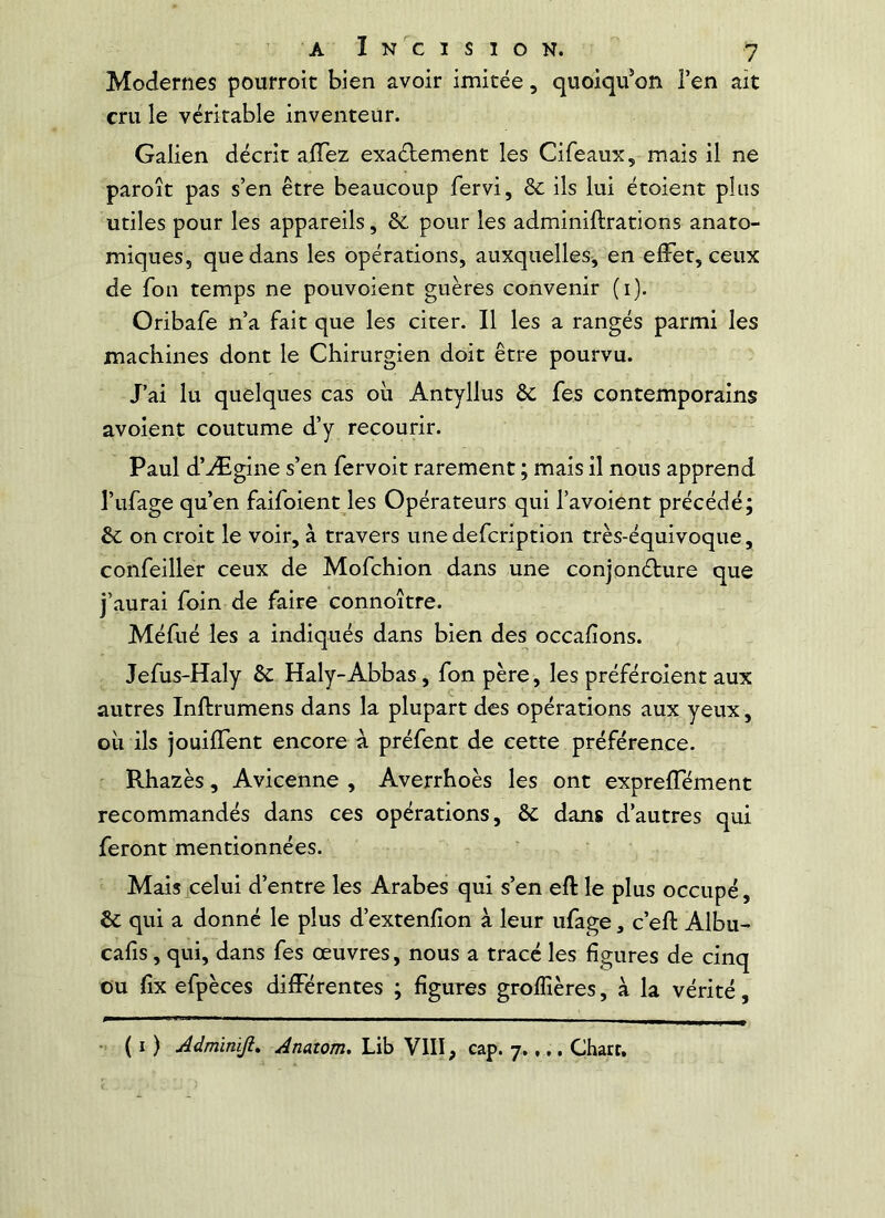 Modernes pourroit bien avoir imitée, quoiqu’on i’en ait cru le véritable inventeur. Galien décrit aiTez exaétement les Cifeaux, mais il ne paroît pas s’en être beaucoup fervi, & ils lui étoient plus utiles pour les appareils, & pour les adminiftrations anato- miques, que dans les opérations, auxquelles, en effet, ceux de fon temps ne pouvoient giières convenir (i). Oribafe n’a fait que les citer. Il les a rangés parmi les machines dont le Chirurgien doit être pourvu. J’ai lu quelques cas où Antyllus ôc fes contemporains avoient coutume d’y recourir. Paul d’Ægine s’en fervoit rarement ; mais il nous apprend l’ufage qu’en faifoient les Opérateurs qui l’avoient précédé; &c on croit le voir, à travers une defcription très-équivoque, confeiller ceux de Mofchion dans une conjonéture que j’aurai foin de faire connoître. Méfué les a indiqués dans bien des occafions. Jefus-Haly Sc Haly-Abbas, fon père, les préféroient aux autres Inftrumens dans la plupart des opérations aux yeux, où ils jouiffent encore à préfent de cette préférence. Rhazès, Avicenne , Averrhoès les ont expreffément recommandés dans ces opérations, & dans d’autres qui feront mentionnées. Mais celui d’entre les Arabes qui s’en eft le plus occupé, & qui a donné le plus d’extenfîon à leur ufage, c’eft Albu- calis, qui, dans fes œuvres, nous a tracé les figures de cinq ou fix efpèces différentes ; figures groffières, à la vérité, ( I ) Adminiji, Anaîom. Lib VIII, cap. 7.,.. Chart.