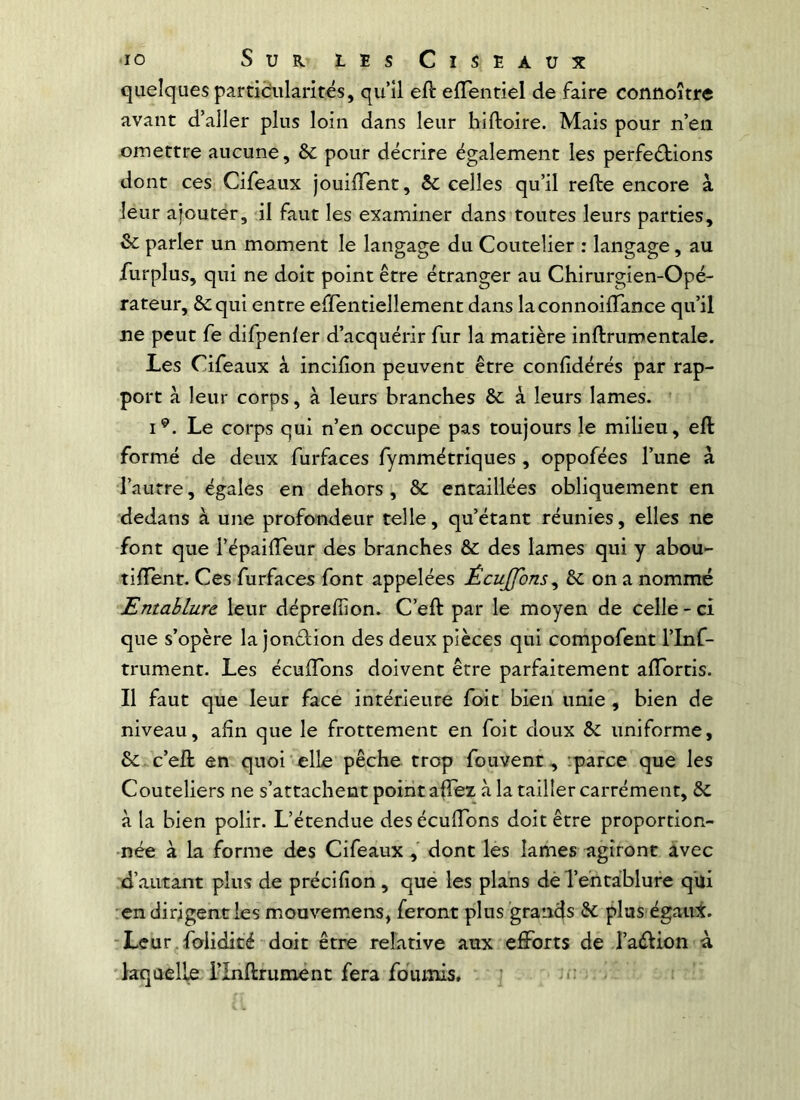 quelques partièularités, qu’il eft elTentiel de faire connoître avant d’aller plus loin dans leur hiftoire. Mais pour n’en omettre aucune, èc pour décrire également les perfections dont ces Cileaux jouilTent, &c celles qu’il relie encore à leur ajouter, il faut les examiner dans toutes leurs parties, & parler un moment le langage du Coutelier : langage, au flirplus, qui ne doit point être étranger au Chirurgien- Opé- rateur, ôcqui entre effentiellement dans laconnoilTance qu’il ne peut fe difpenler d’acquérir fur la matière inllrumentale. Les Cifeaux à incifion peuvent être conlîdérés par rap- port à leur corps, à leurs branches & à leurs lames. i^. Le corps qui n’en occupe pas toujours le milieu, eft formé de deux furfaces fymmétriques , oppofées l’une à l’autre, égales en dehors , & entaillées obliquement en dedans à une profondeur telle, qu’étant réunies, elles ne font que l’épailTeur des branches & des lames qui y abou- tilTent. Ces furfaces font appelées Êcuffons^ 6c on a nommé Entablure leur déprefiion. C’eft par le moyen de celle - ci que s’opère la jonClion des deux pièces qui compofent l’Inf- trument. Les écuffons doivent être parfaitement alTortis. 11 faut que leur face intérieure foit bien unie, bien de niveau, afin que le frottement en foit doux & uniforme, 6iC c’eft en quoi elle pêche trop fouvent-, iparce que les Couteliers ne s’attachent point affez à la tailler carrément, 6c à la bien polir. L’étendue des écuftbns doit être proportion- née à la forme des Cifeaux, dont les lames agiront avec d’autant plus de précifion, que les plans dè Te'ntàblure qui •en dirigent les mouvemens, feront plus grands 6c plus égairt. -Leur.folidité doit être relative aux efforts de l’aélion à 'laquelle l’Inftrumént fera fournis, c