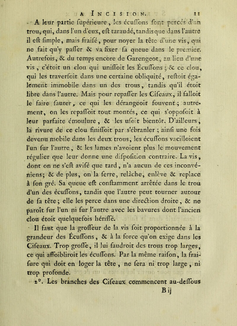 • A leur partie fupérieure, les cculTons font perces d’im trou, qui, dans l’iin d’eux, ed taraudé, tandis que dans l’autre il eft fimple, mais fraifé, pour noyer la tête d’une vis, qui ne fait qu’y pafler &. va fixer fa queue dans le preinier. Autrefois, & du temps encore de Garengeot, au lieu d’une vis , c’étoit un clou qui unifTbit les Ecuiïbns ^ ôc ce clou, qui les traverfoit dans une certaine obliquité, reftoit éga- lement immobile dans un des trous, tandis qu’il étoit libre dans l’autre. Mais pour repalTer les Cifeaux, il falloir le faire fauter, ce qui les dérangeoit fouvent ; autre* ment, on les repaflbit tout montés, ce qui s’oppofoit à leur parfaite émoulure, &: les ufo't bientôt. D’ailleurs, la rivure de ce clou finilToit par s’ébranler ; ainfi une fois devenu mobile dans les deux trous, les éeufTons vaciiloient l’un fur l’autre, 8c les lames n’avoient plus le mouvement régulier que leur donne une difpofition contraire. Lavis, dont on ne s’efi: avifé que tard, n’a aucun de ces inconvé- niens; Sc de plus, on la ferre, relâche, enlève ôc replace k fon gré. Sa queue eft conftamment arrêtée dans le trou d’un des écuflbns, tandis que l’autre peut tourner autour de fa tête ; elle les perce dans une diredtion droite, &; ne paroît fur l’un ni fur l’autre avec les bavures dont l’ancien clou étoit quelquefois hérifte. * Il faut que la groffeur de la vis foit proportionnée à la grandeur des Écuflbns, ôc à la force qu’on exige dans les Cifeaux. Trop grofle, il lui faudroit des trous trop larges, ce qui affbibliroit les écuflbns. Par la même raifon, la frai- fure qui doit en loger la tête , ne fera ni' trop large , ni trop profonde. Les branches des Cifeaux- commencent au-deflbus Bij