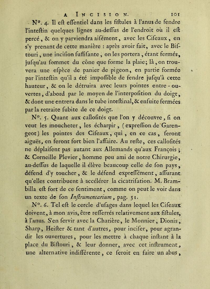 - N°. 4. Il eft elTentiel dans les fiftules à l’anus de fendre l’inteftin quelques lignes au-delTus de l’endroit où il eft percé , on y parviendra aifément, avec les Cifeaux , en s’y prenant de cette manière : après avoir fait, avec le Bif- touri, une incifion fuffifante, on les portera, étant fermés, jufqu’au fommet du cône que forme la plaie; là,on trou- vera une efpèce de panier de pigeon, en partie formée par l’inteftin qu’il a été impoffible de fendre jufqu’à cette hauteur, ôc on le détruira avec leurs pointes entre - ou- vertes , d’abord par le moyen de l’interpofition du doigt, & dont une entrera dans le tube inteftinal,&enfuite fermées par la retraite fubite de ce doigt. N®. 5. Quant aux callofités que l’on y découvre, fî on veut les moucheter , les écharpir , ( expreffion de Garen- geot ) les pointes des Cifeaux, qui , en ce cas, feront aiguës, en feront fort bien l’affaire. Au refte, ces callofités ne déplaifent pas autant aux Allemands qu’aux François ; & Corneille Plevier, homme peu ami de notre Chirurgie, au-deffus de laquelle il élève beaucoup celle de fon pays , défend d’y toucher, le défend expreffément, affurant qu’elles contribuent à accélérer la cicatrifation. M. Bram- billa eft fort de ce fentiment, comme on peut le voir dans un texte de fon Injîrumentarium ^ pag. 31. N°, 6. Tel eft le cercle d’ufages dans lequel les Cifeaux doivent, à mon avis, être refferrés relativement aux fiftules, à l’anus. S’en fervir avec la Charière, le Monnier, Dionis, Sharp, Heifter & tant d’autres, pour incifer, pour agran- dir les ouvertures, pour les mettre à chaque inftant à la place du Biftouri, ôc leur donner, avec cet inftrument, une alternative indifférente, ce feroit en faire un abus,