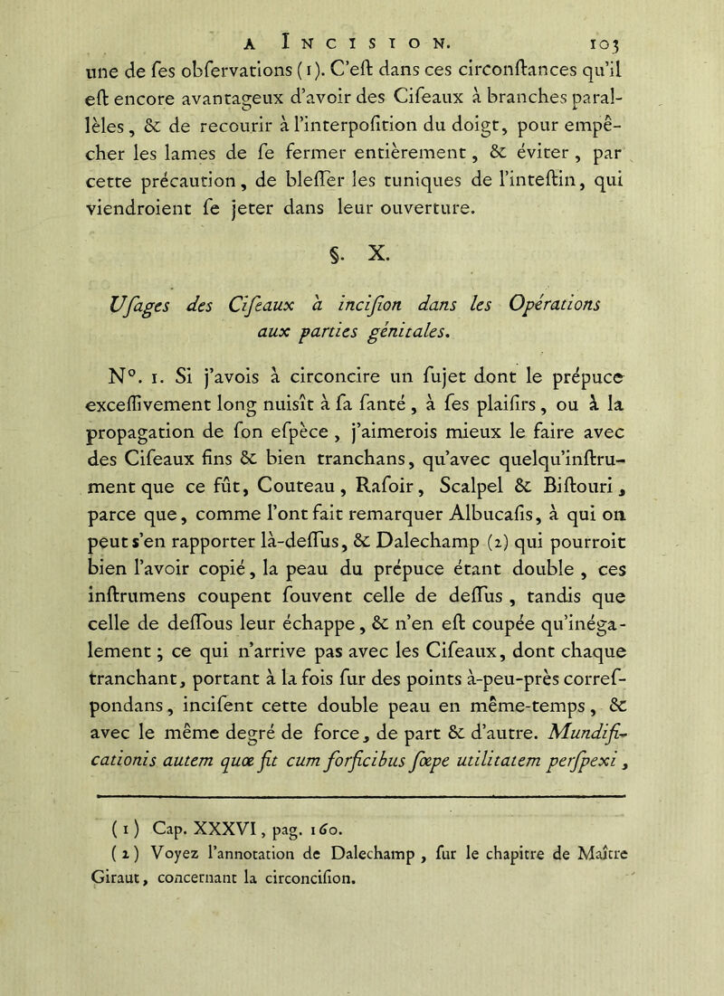 une de fes obfervatlons ( i). C’eft dans ces cîrconftances qu’il eft encore avanta2:eux d’avoir des Cifeaux à branches parai- lèles, & de recourir à l’interpofition du doigt, pour empê- cher les lames de fe fermer entièrement, èc éviter , par cette précaution, de blefîer les tuniques de l’inteftin, qui viendroient fe jeter dans leur ouverture. §. X. Ufages des Cifeaux a incijion dans les Opérations aux parties génitales, N°. I. Si j’avois à circoncire un fujet dont le prépuce exceffivement long nuisît à fa fanté , à fes plaifrs, ou à. la propagation de fon efpèce , j’aimerois mieux le faire avec des Cifeaux fins ôc bien tranchans, qu’avec quelqu’inftru- ment que ce fût, Couteau, Rafoir, Scalpel & Biftouri 3 parce que, comme l’ont fait remarquer Albucafis, à qui on peut s’en rapporter là-deflTus, Se Dalechamp (2) qui pourroit bien l’avoir copié, la peau du prépuce étant double , ces inftrumens coupent fouvent celle de delTus , tandis que celle de deffous leur échappe, &: n’en eft coupée qu’inéga- lement ; ce qui n’arrive pas avec les Cifeaux, dont chaque tranchant, portant à la fois fur des points à-peu-près corref- pondans, incifent cette double peau en même-temps, & avec le même degré de force, de part & d’autre. Mundf^ cationis autem quœ jit cum forficibus foepe utilitatem perfpexi , (ï) Cap. XXXVI, pag. 1^0. (1) Voyez l’annotation de Dalechamp , fur le chapitre de Maître Giraut, concernant la circoncifion.