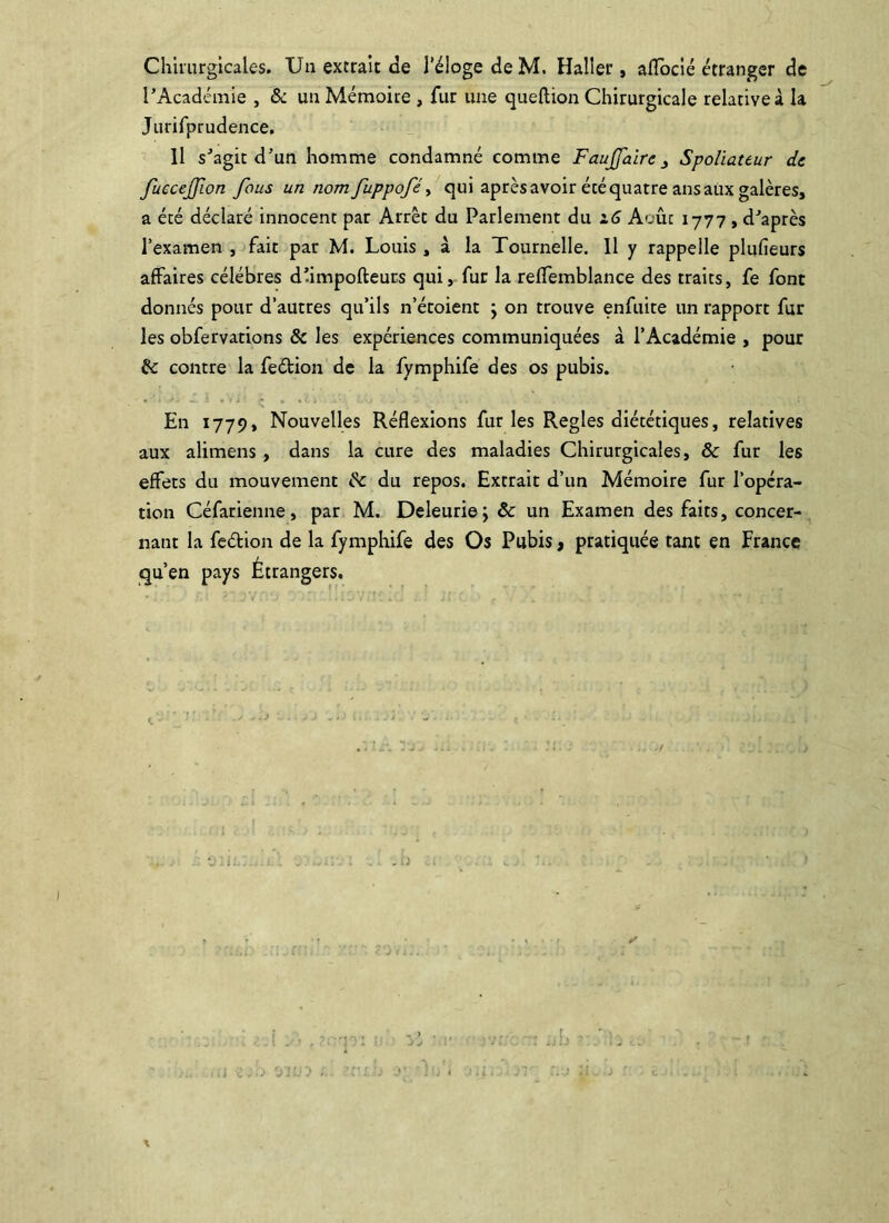 Chiiurglcales. Un extrait de l’éloge de M. Haller, alTocié étranger de l’Académie , & un Mémoire , fur une queftion Chirurgicale relative à la Jurifprudence, Il s’agir d’un homme condamné comme FauJJaîre^ Spoliateur de fuccejjion fous un nomfuppoféy qui aprèsavoir écéquatreansauxgalères, a été déclaré innocent par Arrêt du Parlement du i6 Aoûc 1777 , d’après l’examen , fait par M. Louis , à la Tournelle. Il y rappelle pliifieurs affaires célébrés d’impofteuts qui, fur la relTemblance des traits, fe font donnés pour d’autres qu’ils n’étoient j on trouve enfuite un rapport fur les obfervations & les expériences communiquées à l’Académie , pour & contre la feétion de la fymphife des os pubis. En 1779, Nouvelles Réflexions furies Réglés diététiques, relatives aux alimens, dans la cure des maladies Chirurgicales, & fur les effets du mouvement ^ du repos. Extrait d’un Mémoire fur l’opéra- tion Céfarienne, par M. Deleuriej &: un Examen des faits, concer- nant la fedion de la fymphife des Os Pubis, pratiquée tant en France qu’en pays Étrangers. V i. - - . = . , J ; r' \