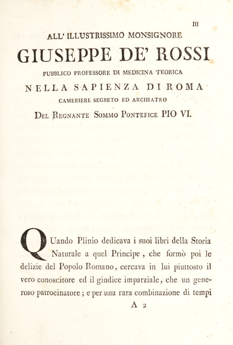 ALU ILLUSTRISSIMO MONSIGNORE GIUSEPPE DE’ ROSSI PUBBLICO PROFESSORE DI MEDICINA TEORICA NELLA SAPIENZA DI ROMA CAMERIERE SEGRETO ED ARCHIATRO Del Regnante Sommo Pontefice PIO VI. Q u..a. Piiaio i « a.,,. S„|. Naturale a quel Principe , che formò poi le delizie del Popolo Romano, cercava in lui piuttosto il vero conoscitore ed il giudice imparziale, che un gene- roso patrocinatore ; e per una rara combinazione di tempi A 2