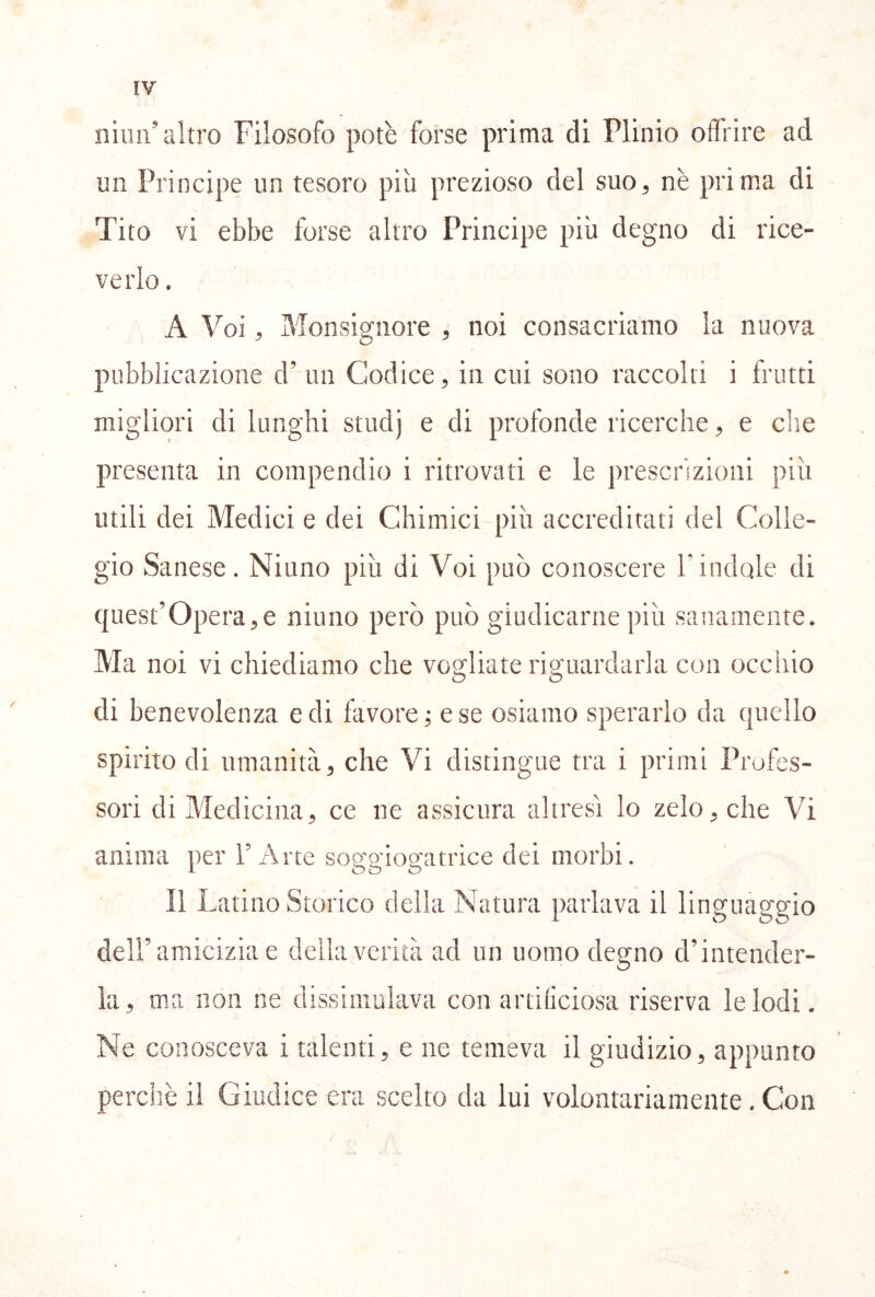 niun’altro Filosofo potè forse prima di Plinio offrire ad un Principe un tesoro più prezioso del suo, nè prima di Tito vi ebbe forse altro Principe più degno di rice- verlo . A Voi, Monsignore ^ noi consacriamo la nuova pubblicazione d’un Codice, in cui sono raccolti i frutti migliori dilunghi studj e di profonde ricerche, e che presenta in compendio i ritrovati e le prescrizioni più utili dei Medici e dei Chimici più accreditati del Colle- gio Sanese. Niuno più di Voi può conoscere l’indole di quest’opera,e niuno però può giudicarne ])iù sanamente. Ma noi vi chiediamo che vogliate riguardarla con occhio di benevolenza e di favore; e se osiamo sperarlo da quello spirito di umanità, che Vi distingue tra i primi Profes- sori di Medicina, ce ne assicura altresì lo zelo, che Vi anima per l’Arte soggiogatrice dei morbi. Il Latino Storico della Natura parlava il linguaggio dell’amicizia e della verità ad un uomo degno d’intender- la, ma non ne dissimulava con artiliciosa riserva le lodi. Ne conosceva i talenti, e ne temeva il giudizio, appunto perchè il Giudice era scelto da lui volontariamente, Con