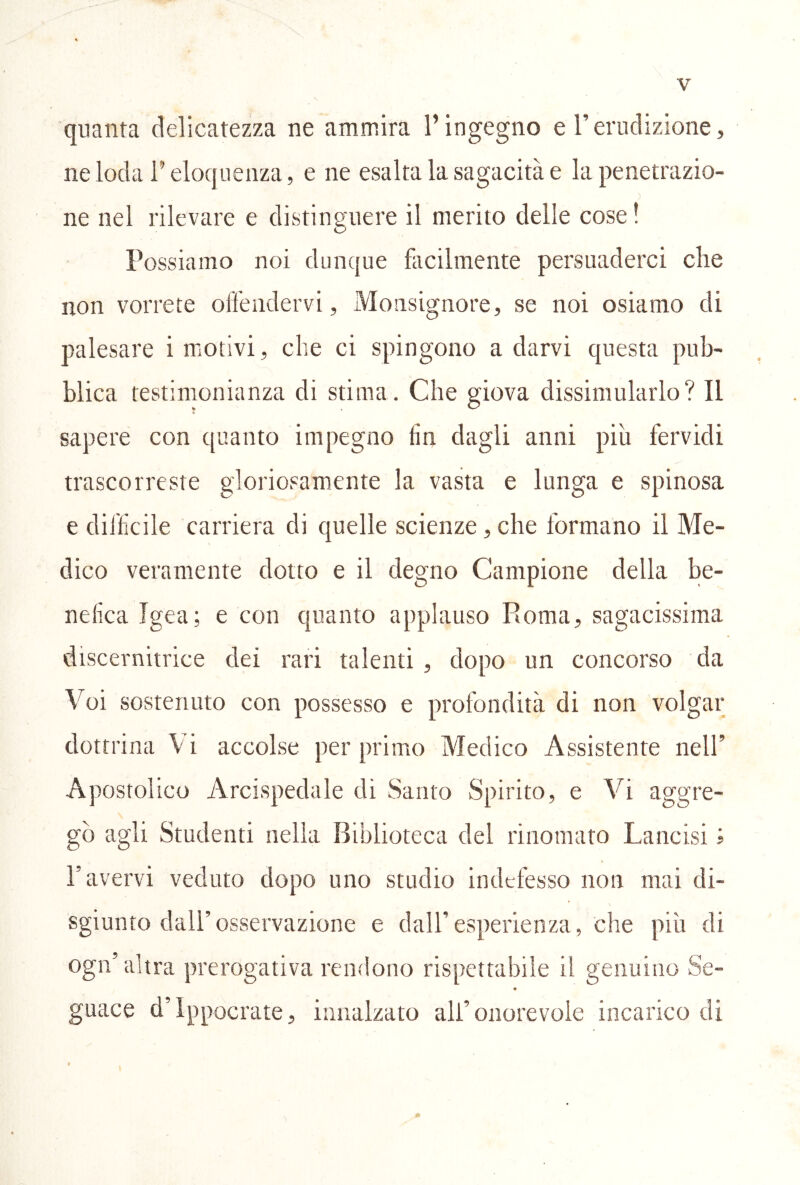 quanta delicatezza ne ammira l’ingegno d’erudizione, ne loda r eloquenza, e ne esalta la sagacità e la penetrazio- ne nel rilevare e distinguere il merito delle cose! Possiamo noi dunque facilmente persuaderci che non vorrete olfeiidervi, Monsignore, se noi osiamo di palesare i motivi, che ci spingono a darvi questa pub- blica testimonianza di stima. Che giova dissimularlo? Il sapere con quanto impegno fin dagli anni piu fervidi trascorreste gloriosamente la vasta e lunga e spinosa e difficile carriera di quelle scienze, che formano il Me- dico veramente dotto e il degno Campione della be- nefica Igea; e con quanto applauso Roma, sagacissima discernitrice dei rari talenti , dopo un concorso da Voi sostenuto con possesso e profondità di non volgar dottrina Vi accolse per prima) Medico Assistente nell’ Apostolico Arcispedale di Santo Spirito, e Vi aggre- gò agli Studenti nella Biblioteca del rinomato Lancisi i ravervi veduto dopo uno studio indefesso non mai di- sgiunto dall’osservazione e dall’esperienza, che più di ogn’altra prerogativa remlono rispettabile il genuino Se- « guace d’ippocrate, innalzato all’onorevole incarico