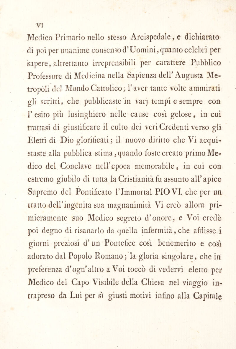 Medico Primario nello stesso Arcispedale, e dichiarato di poi per unanime consen-^od’Uomini, quanto celebri per sapere, altrettanto irreprensibili per carattere Pubblico Professore di Medicina nella Sapienza dell’ Augusta Me- tropoli del Mondo Cattolico ; l’aver tante volte ammirati gli scritti, che pubblicaste in varj tempi e sempre con l’esito più lusinghiero nelle cause cosi gelose, in cui trattasi di giustificare il culto dei veri Credenti verso gli Eletti di Dio glorificati; il nuovo diritto che Vi acqui- staste alla pubblica stima, quando foste creato primo Me- dico del Conclave nell’epoca memorabile, in cui con estremo giubilo di tutta la Cristianità fu assunto all’apice Supremo del Pontificato l’Immortal PIOVI, che per un tratto dell’ingenita sua magnanimità Vi creò allora pri- mieramente suo Medico segreto d’onore, e Voi credè poi degno di risanarlo da quella infermità,che afflisse i giorni preziosi d’ un Pontefice così benemerito e così adorato dal Popolo Romano ; la gloria singolare, che in preferenza d’ogn’altro a Voi toccò di vedervi eletto per Medico del Capo Visibile della Chiesa nel viaggio in- trapreso da Lui per sì giusti motivi infino alla Capitale